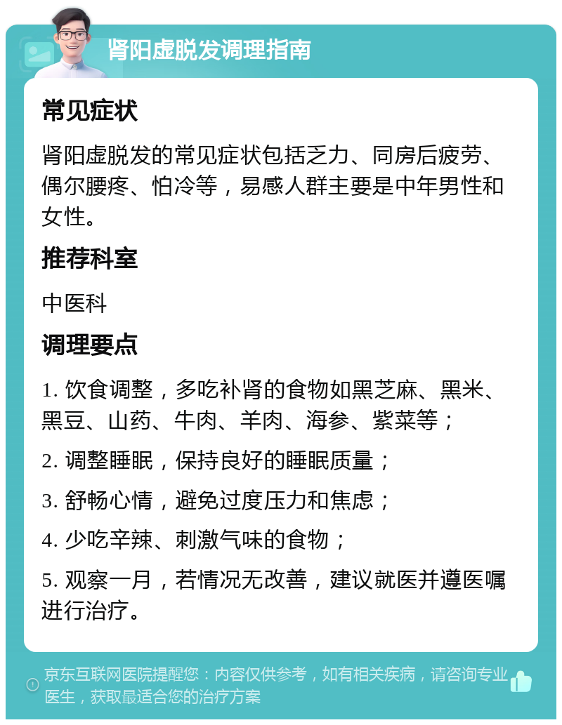 肾阳虚脱发调理指南 常见症状 肾阳虚脱发的常见症状包括乏力、同房后疲劳、偶尔腰疼、怕冷等，易感人群主要是中年男性和女性。 推荐科室 中医科 调理要点 1. 饮食调整，多吃补肾的食物如黑芝麻、黑米、黑豆、山药、牛肉、羊肉、海参、紫菜等； 2. 调整睡眠，保持良好的睡眠质量； 3. 舒畅心情，避免过度压力和焦虑； 4. 少吃辛辣、刺激气味的食物； 5. 观察一月，若情况无改善，建议就医并遵医嘱进行治疗。