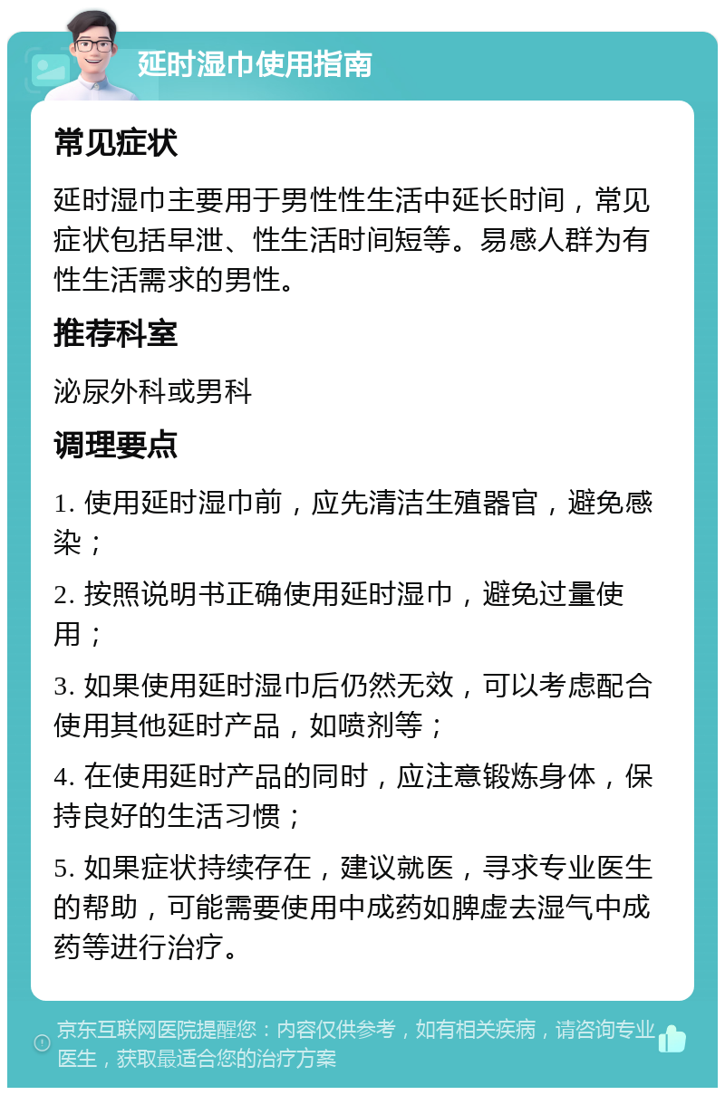 延时湿巾使用指南 常见症状 延时湿巾主要用于男性性生活中延长时间，常见症状包括早泄、性生活时间短等。易感人群为有性生活需求的男性。 推荐科室 泌尿外科或男科 调理要点 1. 使用延时湿巾前，应先清洁生殖器官，避免感染； 2. 按照说明书正确使用延时湿巾，避免过量使用； 3. 如果使用延时湿巾后仍然无效，可以考虑配合使用其他延时产品，如喷剂等； 4. 在使用延时产品的同时，应注意锻炼身体，保持良好的生活习惯； 5. 如果症状持续存在，建议就医，寻求专业医生的帮助，可能需要使用中成药如脾虚去湿气中成药等进行治疗。