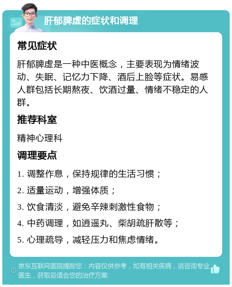 肝郁脾虚的症状和调理 常见症状 肝郁脾虚是一种中医概念，主要表现为情绪波动、失眠、记忆力下降、酒后上脸等症状。易感人群包括长期熬夜、饮酒过量、情绪不稳定的人群。 推荐科室 精神心理科 调理要点 1. 调整作息，保持规律的生活习惯； 2. 适量运动，增强体质； 3. 饮食清淡，避免辛辣刺激性食物； 4. 中药调理，如逍遥丸、柴胡疏肝散等； 5. 心理疏导，减轻压力和焦虑情绪。