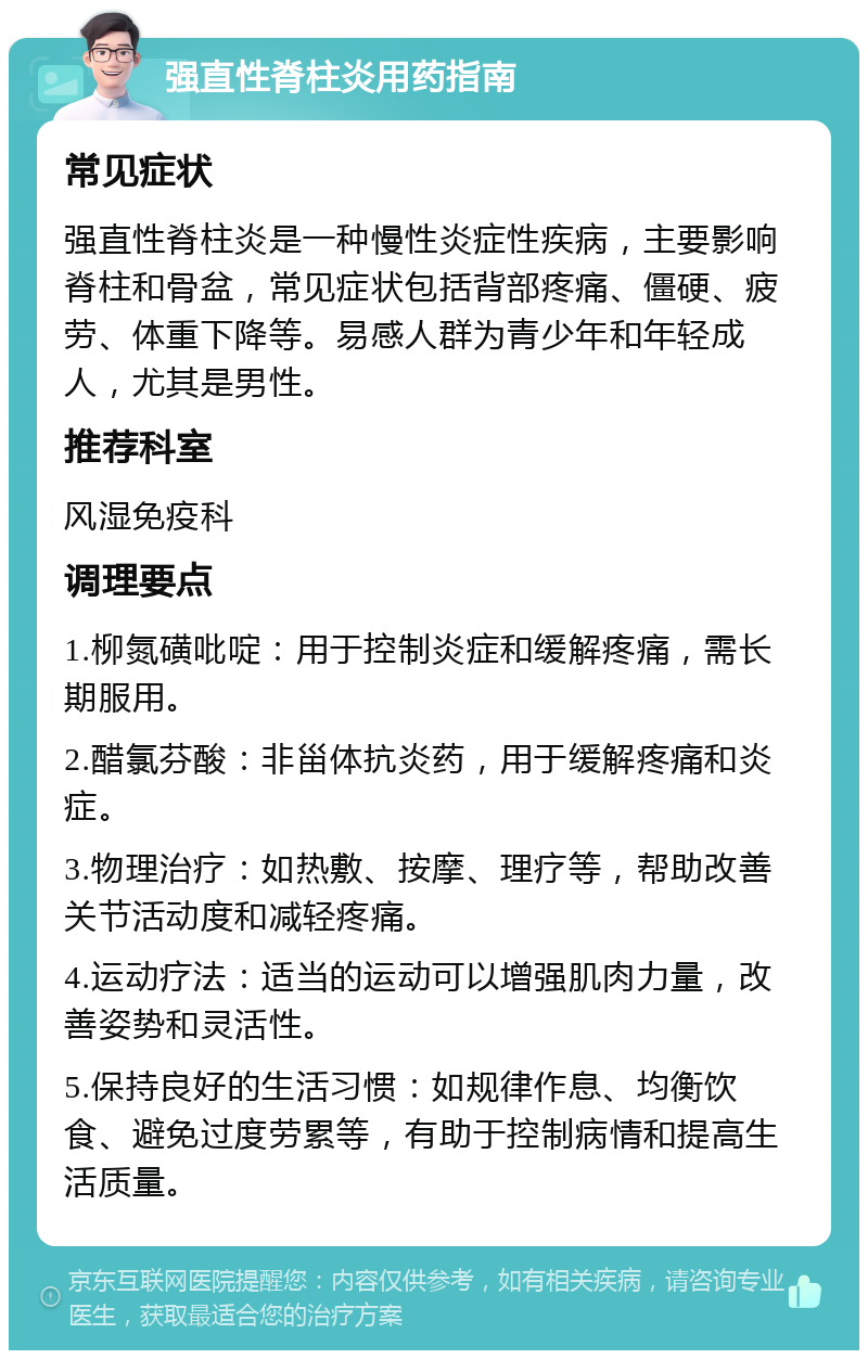 强直性脊柱炎用药指南 常见症状 强直性脊柱炎是一种慢性炎症性疾病，主要影响脊柱和骨盆，常见症状包括背部疼痛、僵硬、疲劳、体重下降等。易感人群为青少年和年轻成人，尤其是男性。 推荐科室 风湿免疫科 调理要点 1.柳氮磺吡啶：用于控制炎症和缓解疼痛，需长期服用。 2.醋氯芬酸：非甾体抗炎药，用于缓解疼痛和炎症。 3.物理治疗：如热敷、按摩、理疗等，帮助改善关节活动度和减轻疼痛。 4.运动疗法：适当的运动可以增强肌肉力量，改善姿势和灵活性。 5.保持良好的生活习惯：如规律作息、均衡饮食、避免过度劳累等，有助于控制病情和提高生活质量。