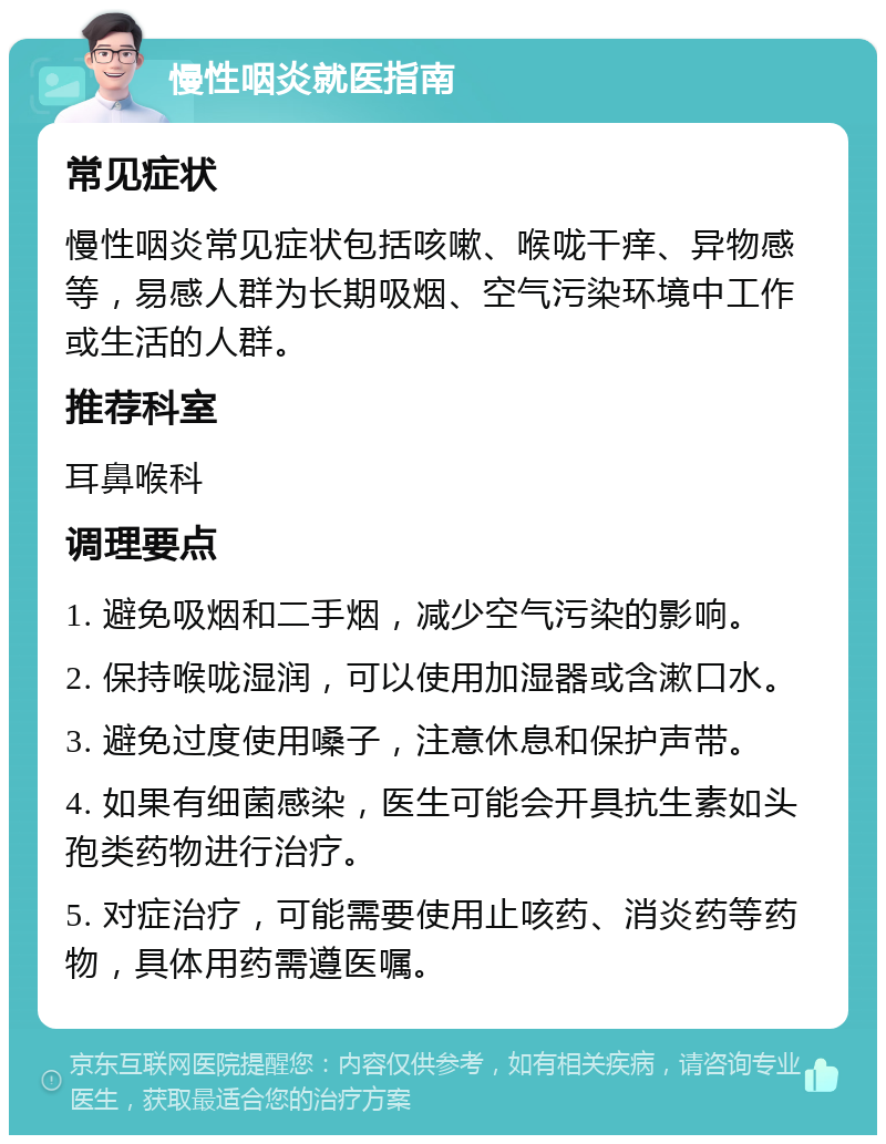 慢性咽炎就医指南 常见症状 慢性咽炎常见症状包括咳嗽、喉咙干痒、异物感等，易感人群为长期吸烟、空气污染环境中工作或生活的人群。 推荐科室 耳鼻喉科 调理要点 1. 避免吸烟和二手烟，减少空气污染的影响。 2. 保持喉咙湿润，可以使用加湿器或含漱口水。 3. 避免过度使用嗓子，注意休息和保护声带。 4. 如果有细菌感染，医生可能会开具抗生素如头孢类药物进行治疗。 5. 对症治疗，可能需要使用止咳药、消炎药等药物，具体用药需遵医嘱。