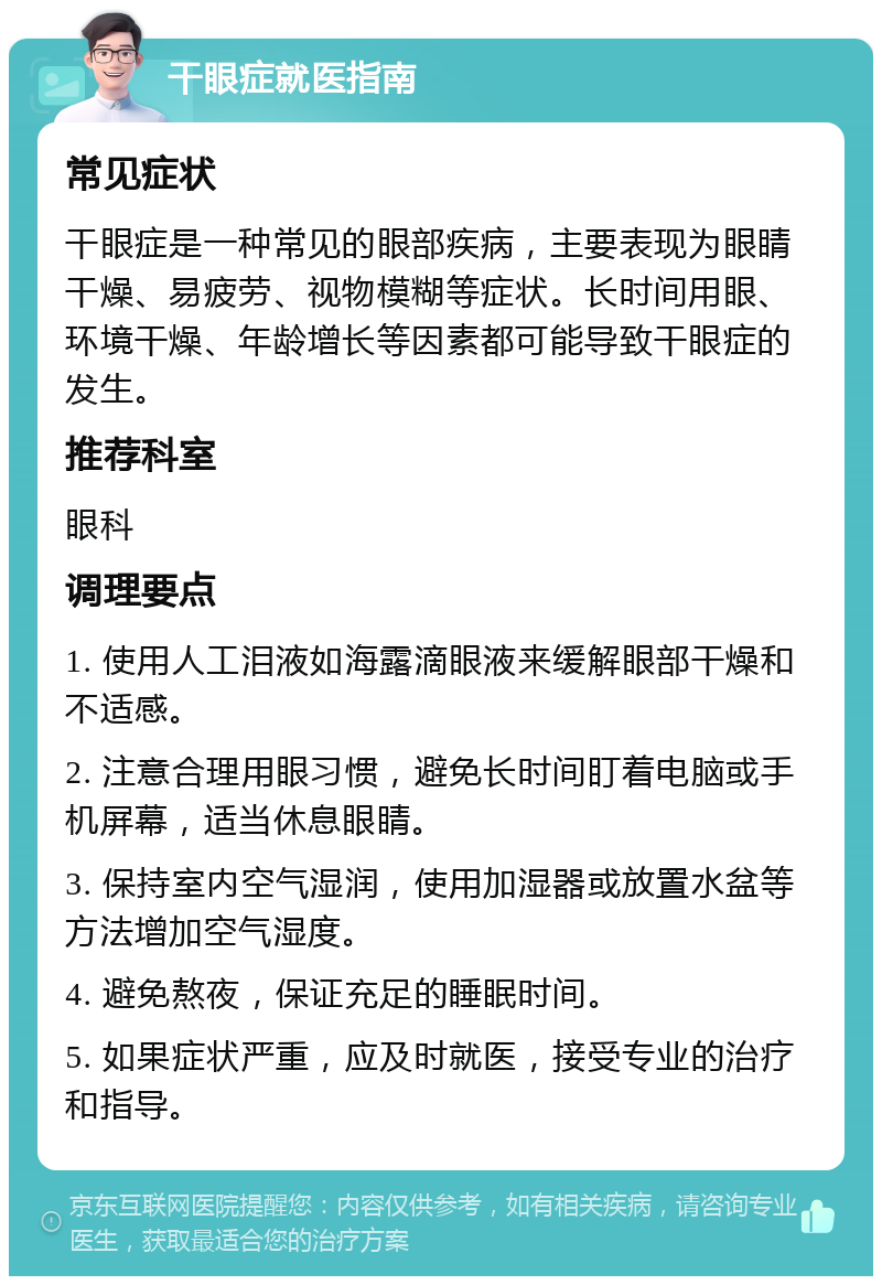 干眼症就医指南 常见症状 干眼症是一种常见的眼部疾病，主要表现为眼睛干燥、易疲劳、视物模糊等症状。长时间用眼、环境干燥、年龄增长等因素都可能导致干眼症的发生。 推荐科室 眼科 调理要点 1. 使用人工泪液如海露滴眼液来缓解眼部干燥和不适感。 2. 注意合理用眼习惯，避免长时间盯着电脑或手机屏幕，适当休息眼睛。 3. 保持室内空气湿润，使用加湿器或放置水盆等方法增加空气湿度。 4. 避免熬夜，保证充足的睡眠时间。 5. 如果症状严重，应及时就医，接受专业的治疗和指导。