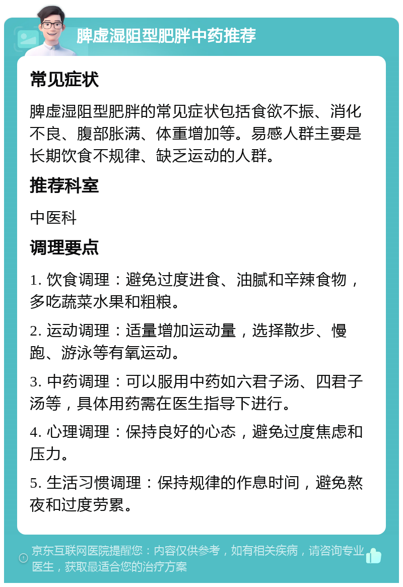 脾虚湿阻型肥胖中药推荐 常见症状 脾虚湿阻型肥胖的常见症状包括食欲不振、消化不良、腹部胀满、体重增加等。易感人群主要是长期饮食不规律、缺乏运动的人群。 推荐科室 中医科 调理要点 1. 饮食调理：避免过度进食、油腻和辛辣食物，多吃蔬菜水果和粗粮。 2. 运动调理：适量增加运动量，选择散步、慢跑、游泳等有氧运动。 3. 中药调理：可以服用中药如六君子汤、四君子汤等，具体用药需在医生指导下进行。 4. 心理调理：保持良好的心态，避免过度焦虑和压力。 5. 生活习惯调理：保持规律的作息时间，避免熬夜和过度劳累。