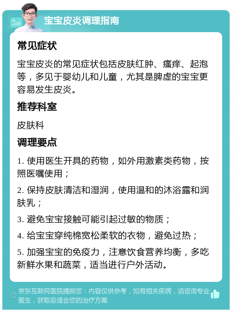 宝宝皮炎调理指南 常见症状 宝宝皮炎的常见症状包括皮肤红肿、瘙痒、起泡等，多见于婴幼儿和儿童，尤其是脾虚的宝宝更容易发生皮炎。 推荐科室 皮肤科 调理要点 1. 使用医生开具的药物，如外用激素类药物，按照医嘱使用； 2. 保持皮肤清洁和湿润，使用温和的沐浴露和润肤乳； 3. 避免宝宝接触可能引起过敏的物质； 4. 给宝宝穿纯棉宽松柔软的衣物，避免过热； 5. 加强宝宝的免疫力，注意饮食营养均衡，多吃新鲜水果和蔬菜，适当进行户外活动。