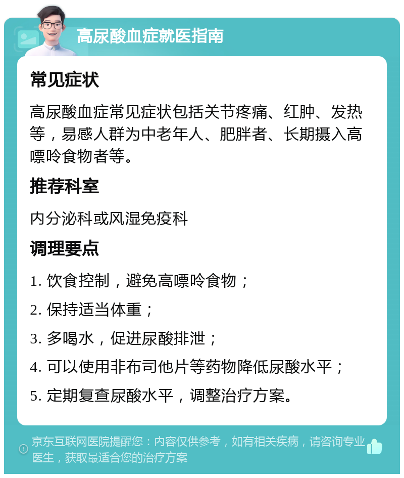 高尿酸血症就医指南 常见症状 高尿酸血症常见症状包括关节疼痛、红肿、发热等，易感人群为中老年人、肥胖者、长期摄入高嘌呤食物者等。 推荐科室 内分泌科或风湿免疫科 调理要点 1. 饮食控制，避免高嘌呤食物； 2. 保持适当体重； 3. 多喝水，促进尿酸排泄； 4. 可以使用非布司他片等药物降低尿酸水平； 5. 定期复查尿酸水平，调整治疗方案。