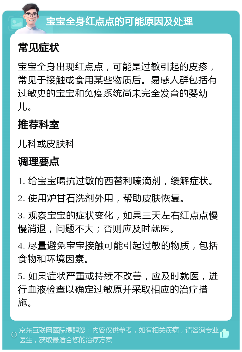 宝宝全身红点点的可能原因及处理 常见症状 宝宝全身出现红点点，可能是过敏引起的皮疹，常见于接触或食用某些物质后。易感人群包括有过敏史的宝宝和免疫系统尚未完全发育的婴幼儿。 推荐科室 儿科或皮肤科 调理要点 1. 给宝宝喝抗过敏的西替利嗪滴剂，缓解症状。 2. 使用炉甘石洗剂外用，帮助皮肤恢复。 3. 观察宝宝的症状变化，如果三天左右红点点慢慢消退，问题不大；否则应及时就医。 4. 尽量避免宝宝接触可能引起过敏的物质，包括食物和环境因素。 5. 如果症状严重或持续不改善，应及时就医，进行血液检查以确定过敏原并采取相应的治疗措施。