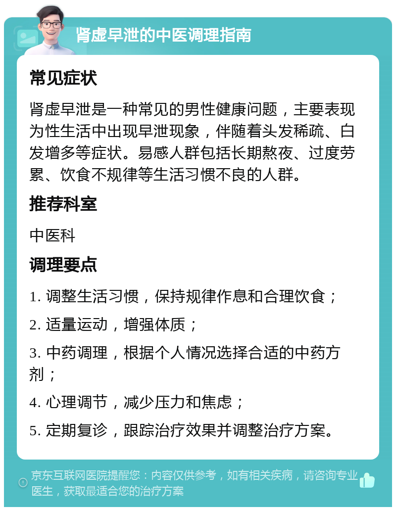 肾虚早泄的中医调理指南 常见症状 肾虚早泄是一种常见的男性健康问题，主要表现为性生活中出现早泄现象，伴随着头发稀疏、白发增多等症状。易感人群包括长期熬夜、过度劳累、饮食不规律等生活习惯不良的人群。 推荐科室 中医科 调理要点 1. 调整生活习惯，保持规律作息和合理饮食； 2. 适量运动，增强体质； 3. 中药调理，根据个人情况选择合适的中药方剂； 4. 心理调节，减少压力和焦虑； 5. 定期复诊，跟踪治疗效果并调整治疗方案。