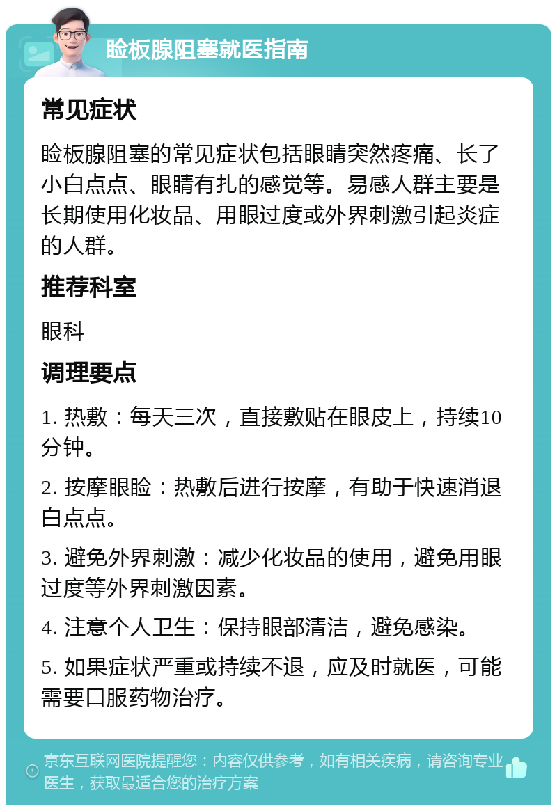 睑板腺阻塞就医指南 常见症状 睑板腺阻塞的常见症状包括眼睛突然疼痛、长了小白点点、眼睛有扎的感觉等。易感人群主要是长期使用化妆品、用眼过度或外界刺激引起炎症的人群。 推荐科室 眼科 调理要点 1. 热敷：每天三次，直接敷贴在眼皮上，持续10分钟。 2. 按摩眼睑：热敷后进行按摩，有助于快速消退白点点。 3. 避免外界刺激：减少化妆品的使用，避免用眼过度等外界刺激因素。 4. 注意个人卫生：保持眼部清洁，避免感染。 5. 如果症状严重或持续不退，应及时就医，可能需要口服药物治疗。