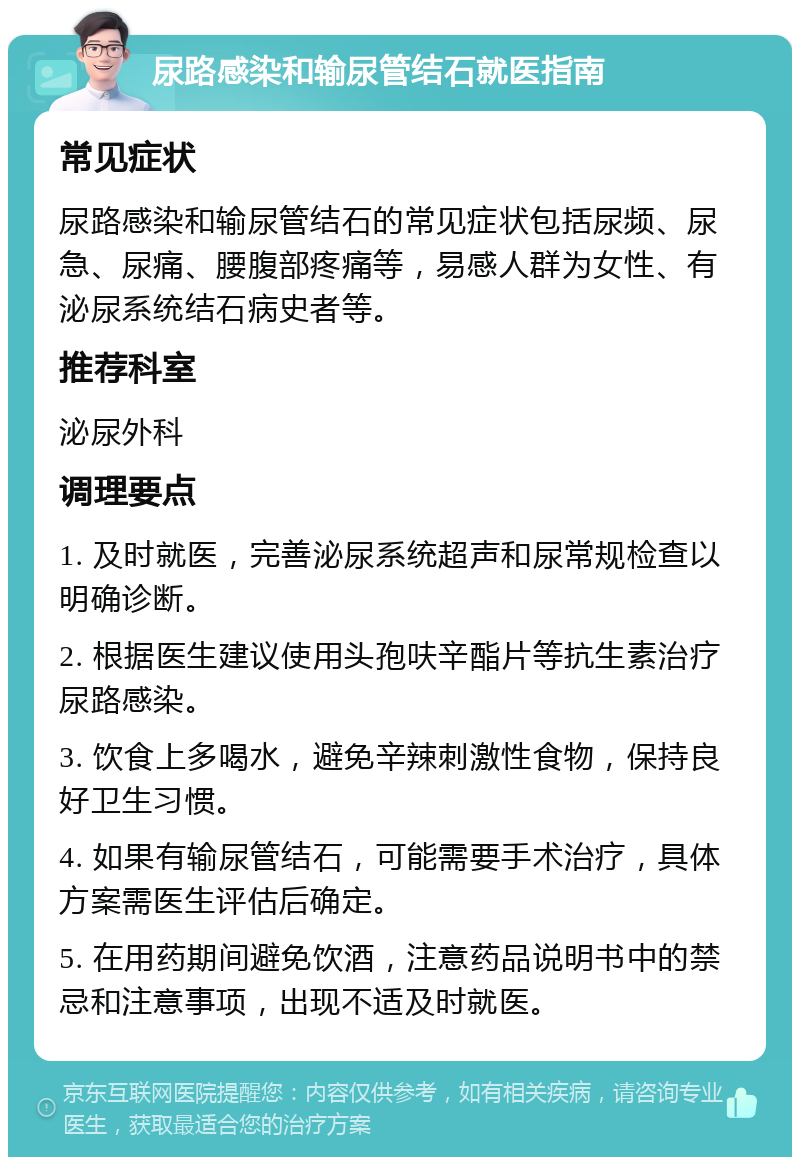 尿路感染和输尿管结石就医指南 常见症状 尿路感染和输尿管结石的常见症状包括尿频、尿急、尿痛、腰腹部疼痛等，易感人群为女性、有泌尿系统结石病史者等。 推荐科室 泌尿外科 调理要点 1. 及时就医，完善泌尿系统超声和尿常规检查以明确诊断。 2. 根据医生建议使用头孢呋辛酯片等抗生素治疗尿路感染。 3. 饮食上多喝水，避免辛辣刺激性食物，保持良好卫生习惯。 4. 如果有输尿管结石，可能需要手术治疗，具体方案需医生评估后确定。 5. 在用药期间避免饮酒，注意药品说明书中的禁忌和注意事项，出现不适及时就医。