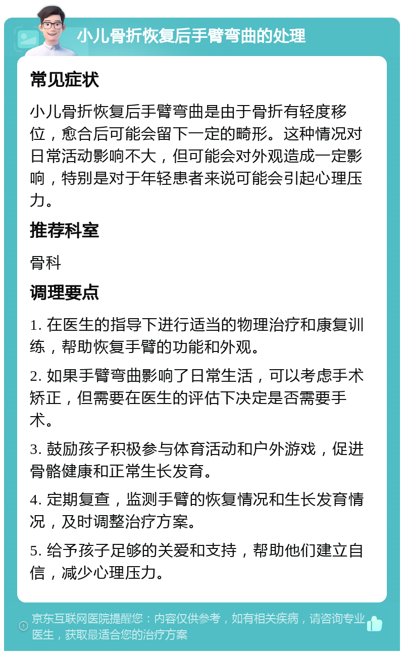 小儿骨折恢复后手臂弯曲的处理 常见症状 小儿骨折恢复后手臂弯曲是由于骨折有轻度移位，愈合后可能会留下一定的畸形。这种情况对日常活动影响不大，但可能会对外观造成一定影响，特别是对于年轻患者来说可能会引起心理压力。 推荐科室 骨科 调理要点 1. 在医生的指导下进行适当的物理治疗和康复训练，帮助恢复手臂的功能和外观。 2. 如果手臂弯曲影响了日常生活，可以考虑手术矫正，但需要在医生的评估下决定是否需要手术。 3. 鼓励孩子积极参与体育活动和户外游戏，促进骨骼健康和正常生长发育。 4. 定期复查，监测手臂的恢复情况和生长发育情况，及时调整治疗方案。 5. 给予孩子足够的关爱和支持，帮助他们建立自信，减少心理压力。