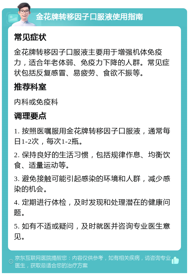 金花牌转移因子口服液使用指南 常见症状 金花牌转移因子口服液主要用于增强机体免疫力，适合年老体弱、免疫力下降的人群。常见症状包括反复感冒、易疲劳、食欲不振等。 推荐科室 内科或免疫科 调理要点 1. 按照医嘱服用金花牌转移因子口服液，通常每日1-2次，每次1-2瓶。 2. 保持良好的生活习惯，包括规律作息、均衡饮食、适量运动等。 3. 避免接触可能引起感染的环境和人群，减少感染的机会。 4. 定期进行体检，及时发现和处理潜在的健康问题。 5. 如有不适或疑问，及时就医并咨询专业医生意见。