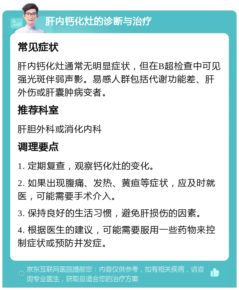 肝内钙化灶的诊断与治疗 常见症状 肝内钙化灶通常无明显症状，但在B超检查中可见强光斑伴弱声影。易感人群包括代谢功能差、肝外伤或肝囊肿病变者。 推荐科室 肝胆外科或消化内科 调理要点 1. 定期复查，观察钙化灶的变化。 2. 如果出现腹痛、发热、黄疸等症状，应及时就医，可能需要手术介入。 3. 保持良好的生活习惯，避免肝损伤的因素。 4. 根据医生的建议，可能需要服用一些药物来控制症状或预防并发症。