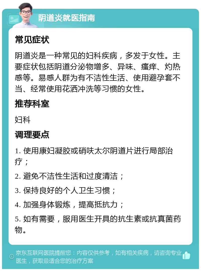 阴道炎就医指南 常见症状 阴道炎是一种常见的妇科疾病，多发于女性。主要症状包括阴道分泌物增多、异味、瘙痒、灼热感等。易感人群为有不洁性生活、使用避孕套不当、经常使用花洒冲洗等习惯的女性。 推荐科室 妇科 调理要点 1. 使用康妇凝胶或硝呋太尔阴道片进行局部治疗； 2. 避免不洁性生活和过度清洁； 3. 保持良好的个人卫生习惯； 4. 加强身体锻炼，提高抵抗力； 5. 如有需要，服用医生开具的抗生素或抗真菌药物。