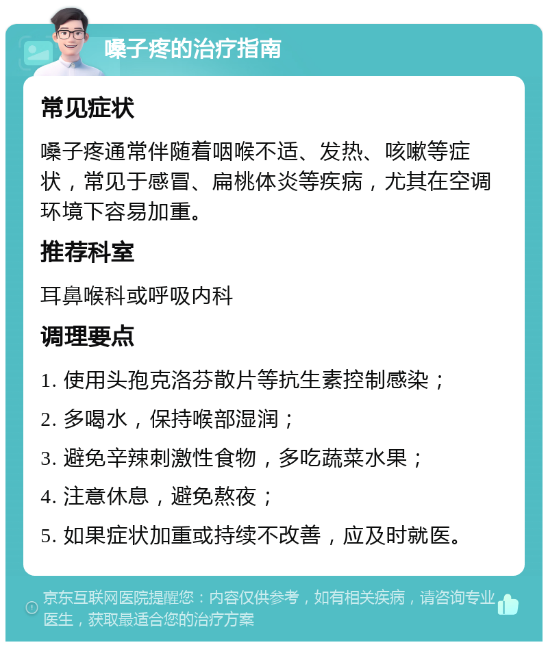 嗓子疼的治疗指南 常见症状 嗓子疼通常伴随着咽喉不适、发热、咳嗽等症状，常见于感冒、扁桃体炎等疾病，尤其在空调环境下容易加重。 推荐科室 耳鼻喉科或呼吸内科 调理要点 1. 使用头孢克洛芬散片等抗生素控制感染； 2. 多喝水，保持喉部湿润； 3. 避免辛辣刺激性食物，多吃蔬菜水果； 4. 注意休息，避免熬夜； 5. 如果症状加重或持续不改善，应及时就医。