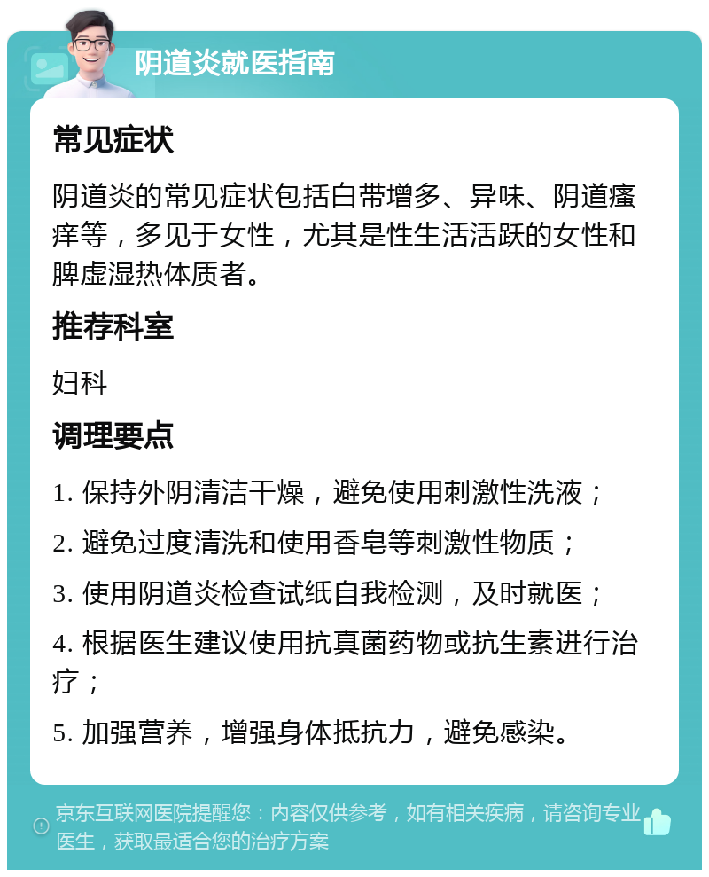 阴道炎就医指南 常见症状 阴道炎的常见症状包括白带增多、异味、阴道瘙痒等，多见于女性，尤其是性生活活跃的女性和脾虚湿热体质者。 推荐科室 妇科 调理要点 1. 保持外阴清洁干燥，避免使用刺激性洗液； 2. 避免过度清洗和使用香皂等刺激性物质； 3. 使用阴道炎检查试纸自我检测，及时就医； 4. 根据医生建议使用抗真菌药物或抗生素进行治疗； 5. 加强营养，增强身体抵抗力，避免感染。