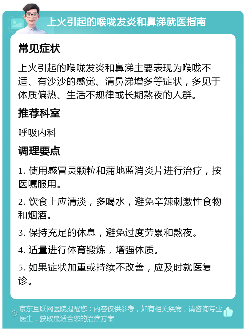 上火引起的喉咙发炎和鼻涕就医指南 常见症状 上火引起的喉咙发炎和鼻涕主要表现为喉咙不适、有沙沙的感觉、清鼻涕增多等症状，多见于体质偏热、生活不规律或长期熬夜的人群。 推荐科室 呼吸内科 调理要点 1. 使用感冒灵颗粒和蒲地蓝消炎片进行治疗，按医嘱服用。 2. 饮食上应清淡，多喝水，避免辛辣刺激性食物和烟酒。 3. 保持充足的休息，避免过度劳累和熬夜。 4. 适量进行体育锻炼，增强体质。 5. 如果症状加重或持续不改善，应及时就医复诊。