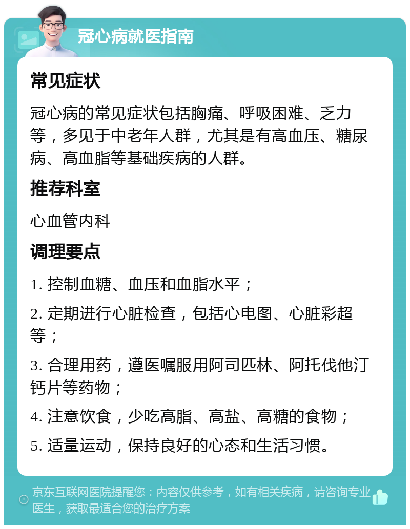 冠心病就医指南 常见症状 冠心病的常见症状包括胸痛、呼吸困难、乏力等，多见于中老年人群，尤其是有高血压、糖尿病、高血脂等基础疾病的人群。 推荐科室 心血管内科 调理要点 1. 控制血糖、血压和血脂水平； 2. 定期进行心脏检查，包括心电图、心脏彩超等； 3. 合理用药，遵医嘱服用阿司匹林、阿托伐他汀钙片等药物； 4. 注意饮食，少吃高脂、高盐、高糖的食物； 5. 适量运动，保持良好的心态和生活习惯。