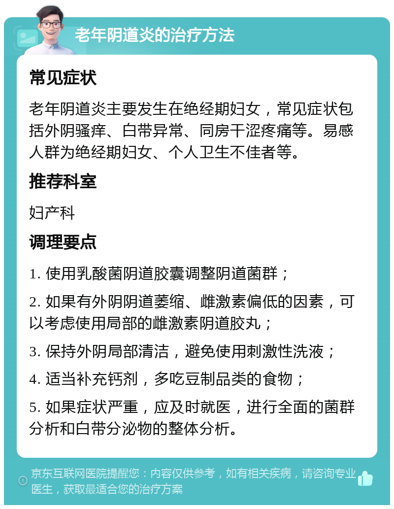 老年阴道炎的治疗方法 常见症状 老年阴道炎主要发生在绝经期妇女，常见症状包括外阴骚痒、白带异常、同房干涩疼痛等。易感人群为绝经期妇女、个人卫生不佳者等。 推荐科室 妇产科 调理要点 1. 使用乳酸菌阴道胶囊调整阴道菌群； 2. 如果有外阴阴道萎缩、雌激素偏低的因素，可以考虑使用局部的雌激素阴道胶丸； 3. 保持外阴局部清洁，避免使用刺激性洗液； 4. 适当补充钙剂，多吃豆制品类的食物； 5. 如果症状严重，应及时就医，进行全面的菌群分析和白带分泌物的整体分析。