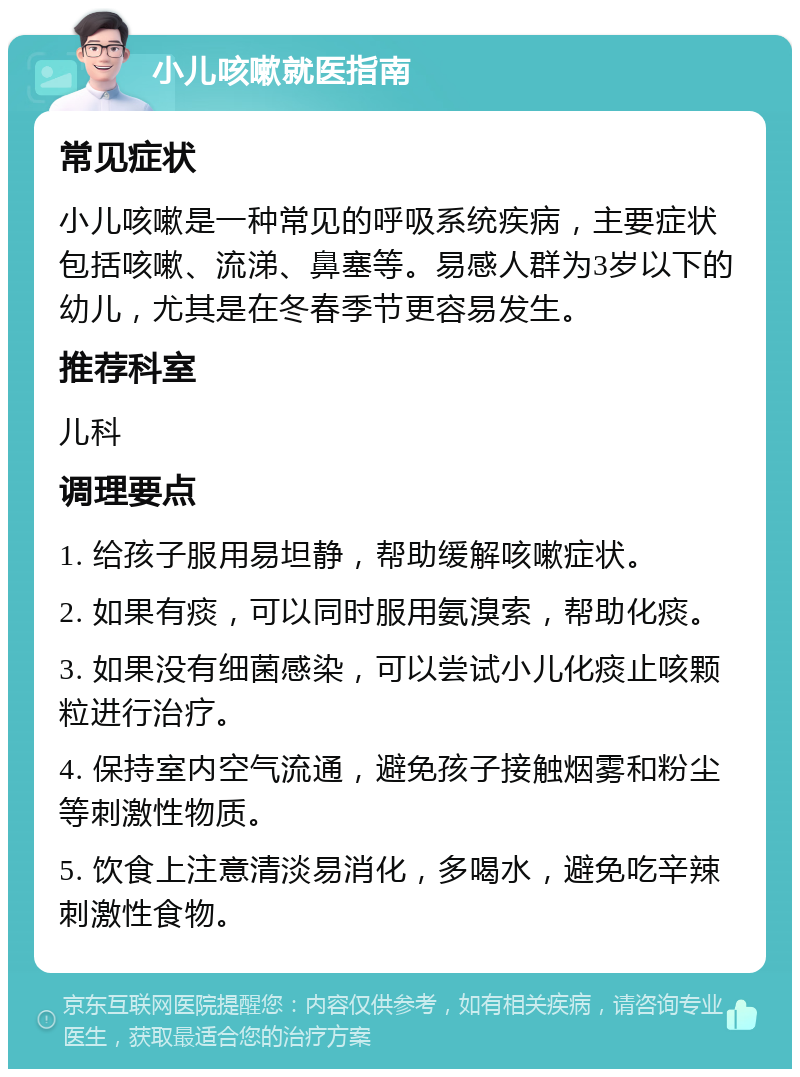 小儿咳嗽就医指南 常见症状 小儿咳嗽是一种常见的呼吸系统疾病，主要症状包括咳嗽、流涕、鼻塞等。易感人群为3岁以下的幼儿，尤其是在冬春季节更容易发生。 推荐科室 儿科 调理要点 1. 给孩子服用易坦静，帮助缓解咳嗽症状。 2. 如果有痰，可以同时服用氨溴索，帮助化痰。 3. 如果没有细菌感染，可以尝试小儿化痰止咳颗粒进行治疗。 4. 保持室内空气流通，避免孩子接触烟雾和粉尘等刺激性物质。 5. 饮食上注意清淡易消化，多喝水，避免吃辛辣刺激性食物。