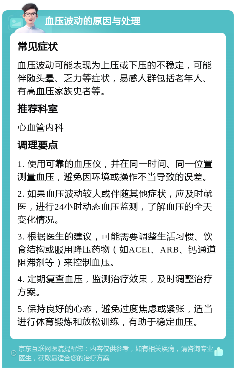 血压波动的原因与处理 常见症状 血压波动可能表现为上压或下压的不稳定，可能伴随头晕、乏力等症状，易感人群包括老年人、有高血压家族史者等。 推荐科室 心血管内科 调理要点 1. 使用可靠的血压仪，并在同一时间、同一位置测量血压，避免因环境或操作不当导致的误差。 2. 如果血压波动较大或伴随其他症状，应及时就医，进行24小时动态血压监测，了解血压的全天变化情况。 3. 根据医生的建议，可能需要调整生活习惯、饮食结构或服用降压药物（如ACEI、ARB、钙通道阻滞剂等）来控制血压。 4. 定期复查血压，监测治疗效果，及时调整治疗方案。 5. 保持良好的心态，避免过度焦虑或紧张，适当进行体育锻炼和放松训练，有助于稳定血压。