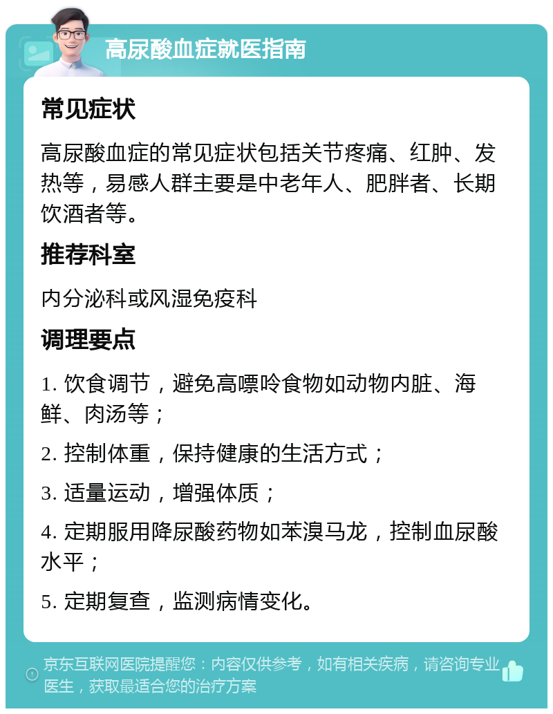 高尿酸血症就医指南 常见症状 高尿酸血症的常见症状包括关节疼痛、红肿、发热等，易感人群主要是中老年人、肥胖者、长期饮酒者等。 推荐科室 内分泌科或风湿免疫科 调理要点 1. 饮食调节，避免高嘌呤食物如动物内脏、海鲜、肉汤等； 2. 控制体重，保持健康的生活方式； 3. 适量运动，增强体质； 4. 定期服用降尿酸药物如苯溴马龙，控制血尿酸水平； 5. 定期复查，监测病情变化。