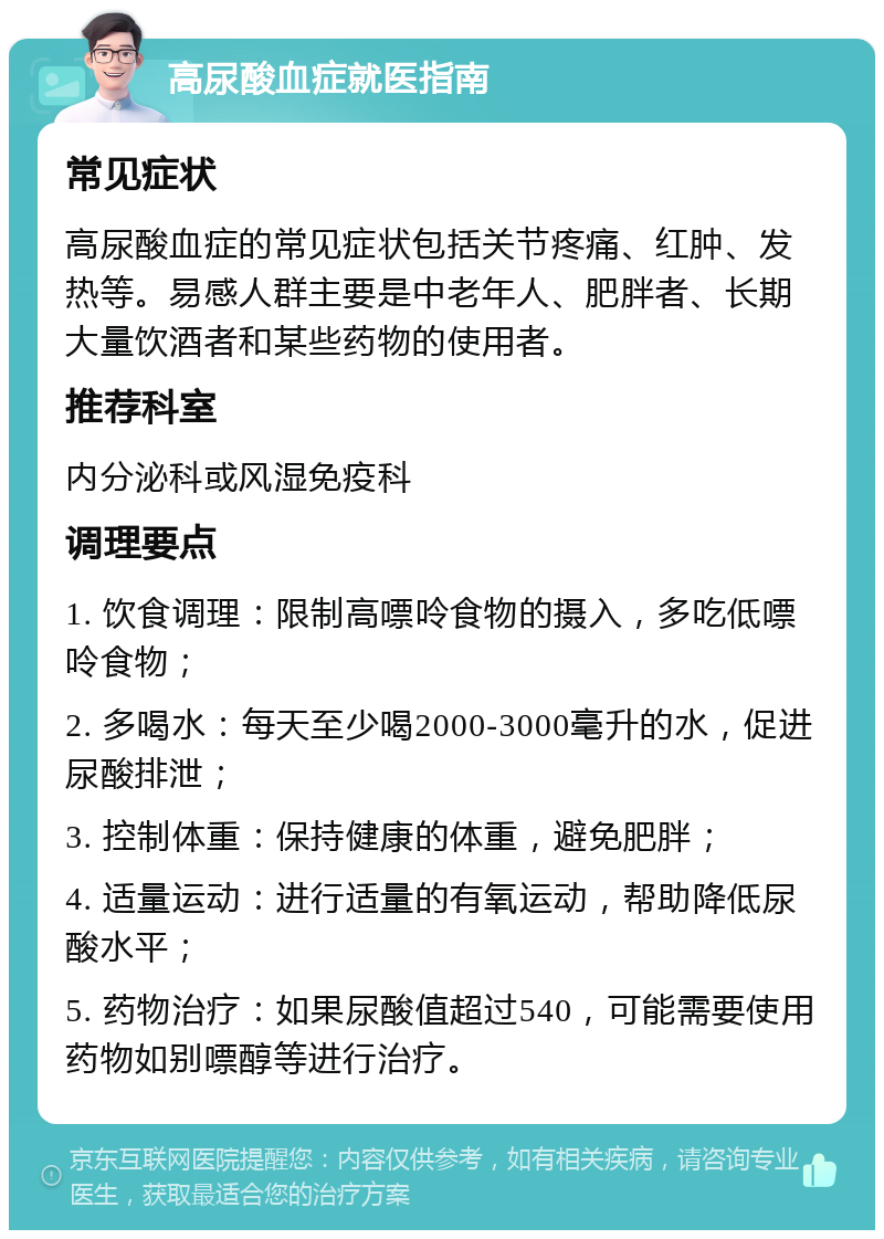 高尿酸血症就医指南 常见症状 高尿酸血症的常见症状包括关节疼痛、红肿、发热等。易感人群主要是中老年人、肥胖者、长期大量饮酒者和某些药物的使用者。 推荐科室 内分泌科或风湿免疫科 调理要点 1. 饮食调理：限制高嘌呤食物的摄入，多吃低嘌呤食物； 2. 多喝水：每天至少喝2000-3000毫升的水，促进尿酸排泄； 3. 控制体重：保持健康的体重，避免肥胖； 4. 适量运动：进行适量的有氧运动，帮助降低尿酸水平； 5. 药物治疗：如果尿酸值超过540，可能需要使用药物如别嘌醇等进行治疗。