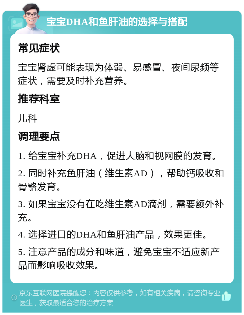 宝宝DHA和鱼肝油的选择与搭配 常见症状 宝宝肾虚可能表现为体弱、易感冒、夜间尿频等症状，需要及时补充营养。 推荐科室 儿科 调理要点 1. 给宝宝补充DHA，促进大脑和视网膜的发育。 2. 同时补充鱼肝油（维生素AD），帮助钙吸收和骨骼发育。 3. 如果宝宝没有在吃维生素AD滴剂，需要额外补充。 4. 选择进口的DHA和鱼肝油产品，效果更佳。 5. 注意产品的成分和味道，避免宝宝不适应新产品而影响吸收效果。