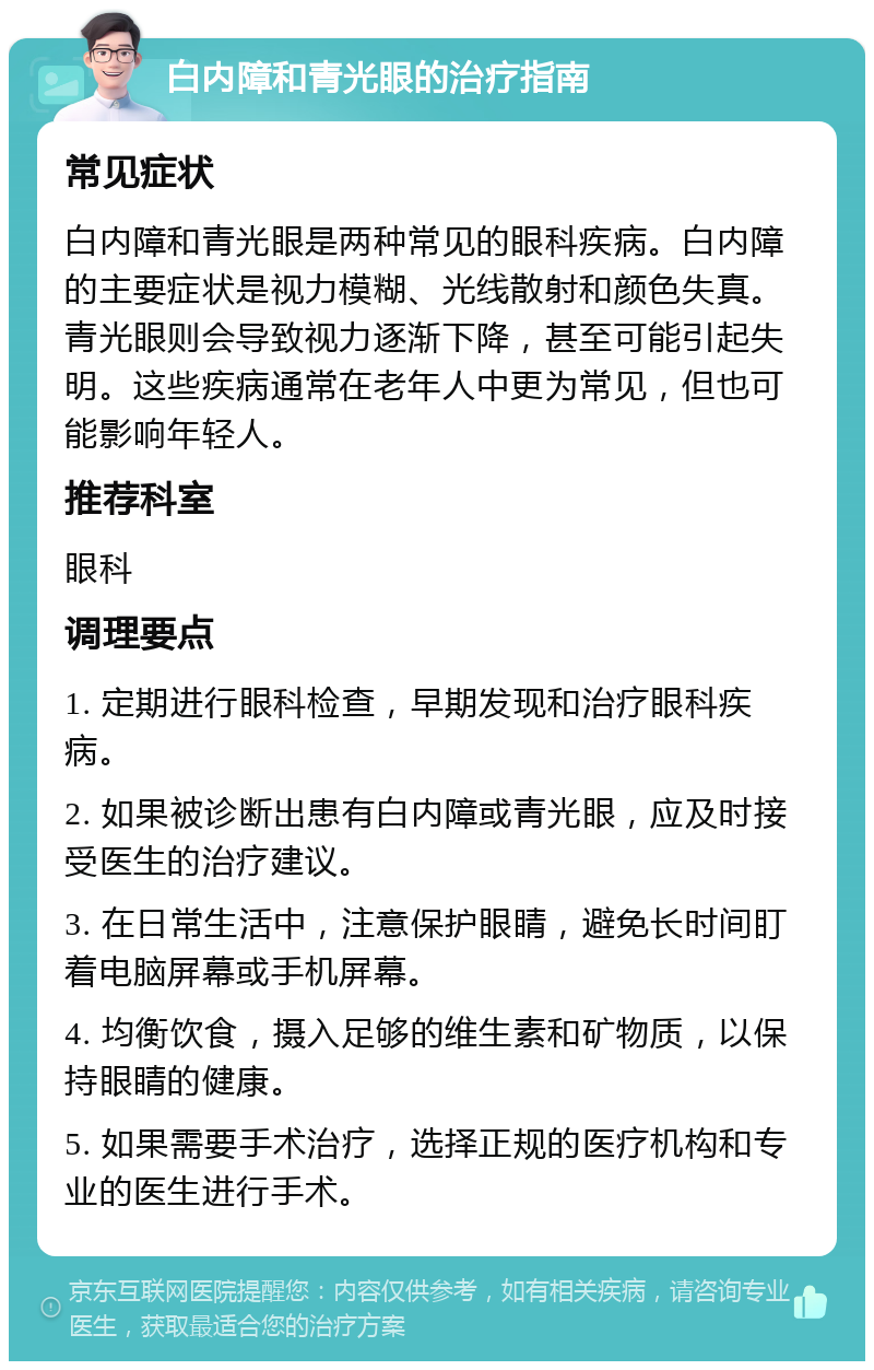 白内障和青光眼的治疗指南 常见症状 白内障和青光眼是两种常见的眼科疾病。白内障的主要症状是视力模糊、光线散射和颜色失真。青光眼则会导致视力逐渐下降，甚至可能引起失明。这些疾病通常在老年人中更为常见，但也可能影响年轻人。 推荐科室 眼科 调理要点 1. 定期进行眼科检查，早期发现和治疗眼科疾病。 2. 如果被诊断出患有白内障或青光眼，应及时接受医生的治疗建议。 3. 在日常生活中，注意保护眼睛，避免长时间盯着电脑屏幕或手机屏幕。 4. 均衡饮食，摄入足够的维生素和矿物质，以保持眼睛的健康。 5. 如果需要手术治疗，选择正规的医疗机构和专业的医生进行手术。