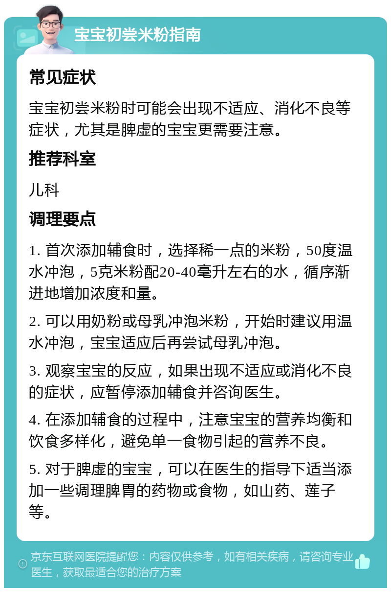 宝宝初尝米粉指南 常见症状 宝宝初尝米粉时可能会出现不适应、消化不良等症状，尤其是脾虚的宝宝更需要注意。 推荐科室 儿科 调理要点 1. 首次添加辅食时，选择稀一点的米粉，50度温水冲泡，5克米粉配20-40毫升左右的水，循序渐进地增加浓度和量。 2. 可以用奶粉或母乳冲泡米粉，开始时建议用温水冲泡，宝宝适应后再尝试母乳冲泡。 3. 观察宝宝的反应，如果出现不适应或消化不良的症状，应暂停添加辅食并咨询医生。 4. 在添加辅食的过程中，注意宝宝的营养均衡和饮食多样化，避免单一食物引起的营养不良。 5. 对于脾虚的宝宝，可以在医生的指导下适当添加一些调理脾胃的药物或食物，如山药、莲子等。