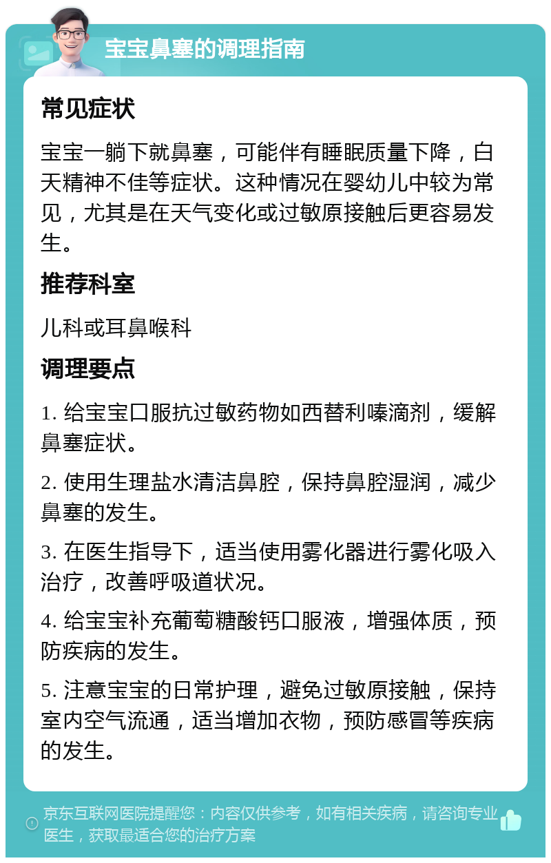 宝宝鼻塞的调理指南 常见症状 宝宝一躺下就鼻塞，可能伴有睡眠质量下降，白天精神不佳等症状。这种情况在婴幼儿中较为常见，尤其是在天气变化或过敏原接触后更容易发生。 推荐科室 儿科或耳鼻喉科 调理要点 1. 给宝宝口服抗过敏药物如西替利嗪滴剂，缓解鼻塞症状。 2. 使用生理盐水清洁鼻腔，保持鼻腔湿润，减少鼻塞的发生。 3. 在医生指导下，适当使用雾化器进行雾化吸入治疗，改善呼吸道状况。 4. 给宝宝补充葡萄糖酸钙口服液，增强体质，预防疾病的发生。 5. 注意宝宝的日常护理，避免过敏原接触，保持室内空气流通，适当增加衣物，预防感冒等疾病的发生。