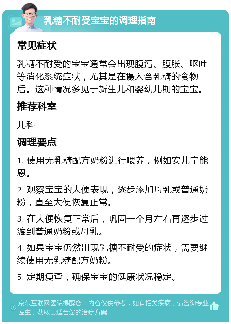 乳糖不耐受宝宝的调理指南 常见症状 乳糖不耐受的宝宝通常会出现腹泻、腹胀、呕吐等消化系统症状，尤其是在摄入含乳糖的食物后。这种情况多见于新生儿和婴幼儿期的宝宝。 推荐科室 儿科 调理要点 1. 使用无乳糖配方奶粉进行喂养，例如安儿宁能恩。 2. 观察宝宝的大便表现，逐步添加母乳或普通奶粉，直至大便恢复正常。 3. 在大便恢复正常后，巩固一个月左右再逐步过渡到普通奶粉或母乳。 4. 如果宝宝仍然出现乳糖不耐受的症状，需要继续使用无乳糖配方奶粉。 5. 定期复查，确保宝宝的健康状况稳定。