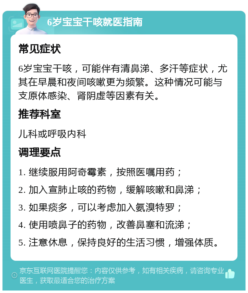 6岁宝宝干咳就医指南 常见症状 6岁宝宝干咳，可能伴有清鼻涕、多汗等症状，尤其在早晨和夜间咳嗽更为频繁。这种情况可能与支原体感染、肾阴虚等因素有关。 推荐科室 儿科或呼吸内科 调理要点 1. 继续服用阿奇霉素，按照医嘱用药； 2. 加入宣肺止咳的药物，缓解咳嗽和鼻涕； 3. 如果痰多，可以考虑加入氨溴特罗； 4. 使用喷鼻子的药物，改善鼻塞和流涕； 5. 注意休息，保持良好的生活习惯，增强体质。