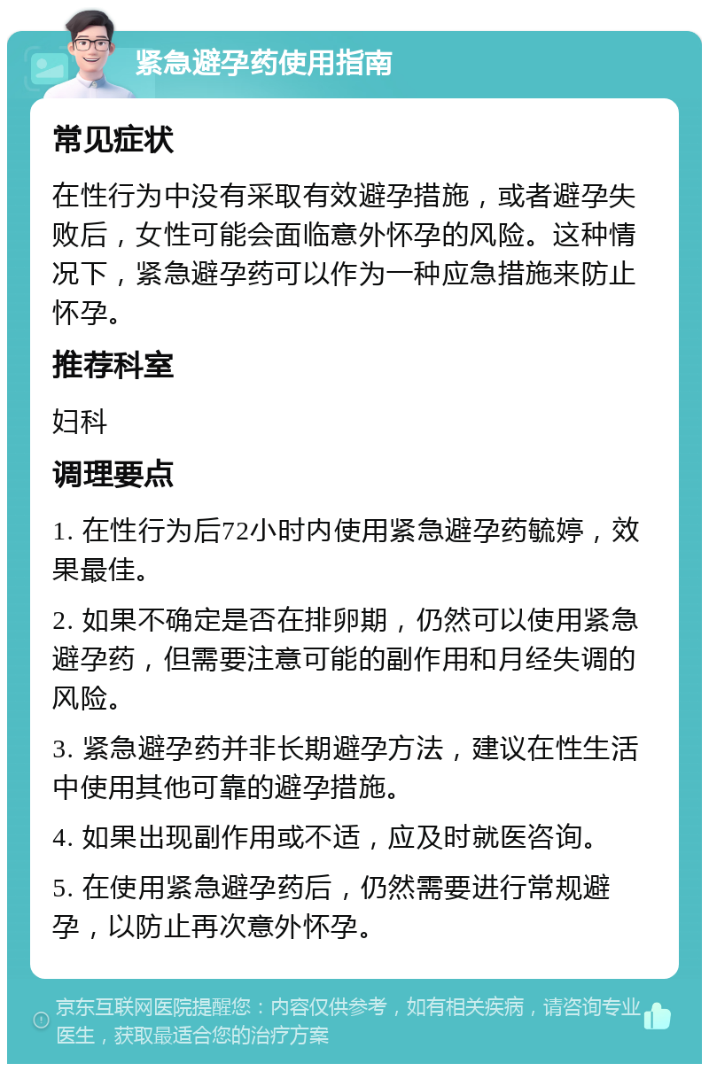 紧急避孕药使用指南 常见症状 在性行为中没有采取有效避孕措施，或者避孕失败后，女性可能会面临意外怀孕的风险。这种情况下，紧急避孕药可以作为一种应急措施来防止怀孕。 推荐科室 妇科 调理要点 1. 在性行为后72小时内使用紧急避孕药毓婷，效果最佳。 2. 如果不确定是否在排卵期，仍然可以使用紧急避孕药，但需要注意可能的副作用和月经失调的风险。 3. 紧急避孕药并非长期避孕方法，建议在性生活中使用其他可靠的避孕措施。 4. 如果出现副作用或不适，应及时就医咨询。 5. 在使用紧急避孕药后，仍然需要进行常规避孕，以防止再次意外怀孕。