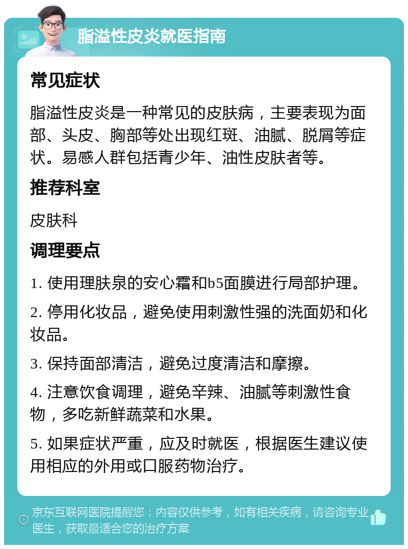 脂溢性皮炎就医指南 常见症状 脂溢性皮炎是一种常见的皮肤病，主要表现为面部、头皮、胸部等处出现红斑、油腻、脱屑等症状。易感人群包括青少年、油性皮肤者等。 推荐科室 皮肤科 调理要点 1. 使用理肤泉的安心霜和b5面膜进行局部护理。 2. 停用化妆品，避免使用刺激性强的洗面奶和化妆品。 3. 保持面部清洁，避免过度清洁和摩擦。 4. 注意饮食调理，避免辛辣、油腻等刺激性食物，多吃新鲜蔬菜和水果。 5. 如果症状严重，应及时就医，根据医生建议使用相应的外用或口服药物治疗。