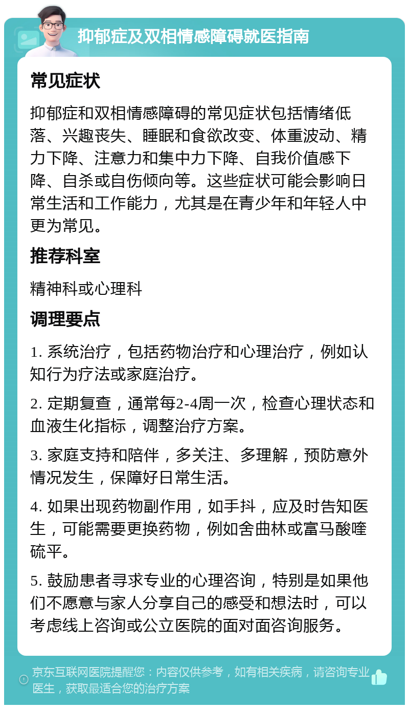 抑郁症及双相情感障碍就医指南 常见症状 抑郁症和双相情感障碍的常见症状包括情绪低落、兴趣丧失、睡眠和食欲改变、体重波动、精力下降、注意力和集中力下降、自我价值感下降、自杀或自伤倾向等。这些症状可能会影响日常生活和工作能力，尤其是在青少年和年轻人中更为常见。 推荐科室 精神科或心理科 调理要点 1. 系统治疗，包括药物治疗和心理治疗，例如认知行为疗法或家庭治疗。 2. 定期复查，通常每2-4周一次，检查心理状态和血液生化指标，调整治疗方案。 3. 家庭支持和陪伴，多关注、多理解，预防意外情况发生，保障好日常生活。 4. 如果出现药物副作用，如手抖，应及时告知医生，可能需要更换药物，例如舍曲林或富马酸喹硫平。 5. 鼓励患者寻求专业的心理咨询，特别是如果他们不愿意与家人分享自己的感受和想法时，可以考虑线上咨询或公立医院的面对面咨询服务。