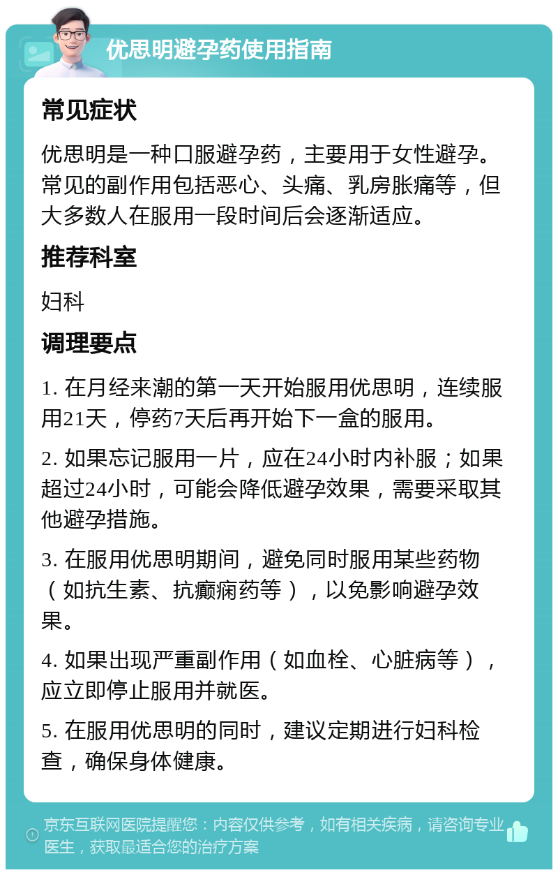 优思明避孕药使用指南 常见症状 优思明是一种口服避孕药，主要用于女性避孕。常见的副作用包括恶心、头痛、乳房胀痛等，但大多数人在服用一段时间后会逐渐适应。 推荐科室 妇科 调理要点 1. 在月经来潮的第一天开始服用优思明，连续服用21天，停药7天后再开始下一盒的服用。 2. 如果忘记服用一片，应在24小时内补服；如果超过24小时，可能会降低避孕效果，需要采取其他避孕措施。 3. 在服用优思明期间，避免同时服用某些药物（如抗生素、抗癫痫药等），以免影响避孕效果。 4. 如果出现严重副作用（如血栓、心脏病等），应立即停止服用并就医。 5. 在服用优思明的同时，建议定期进行妇科检查，确保身体健康。