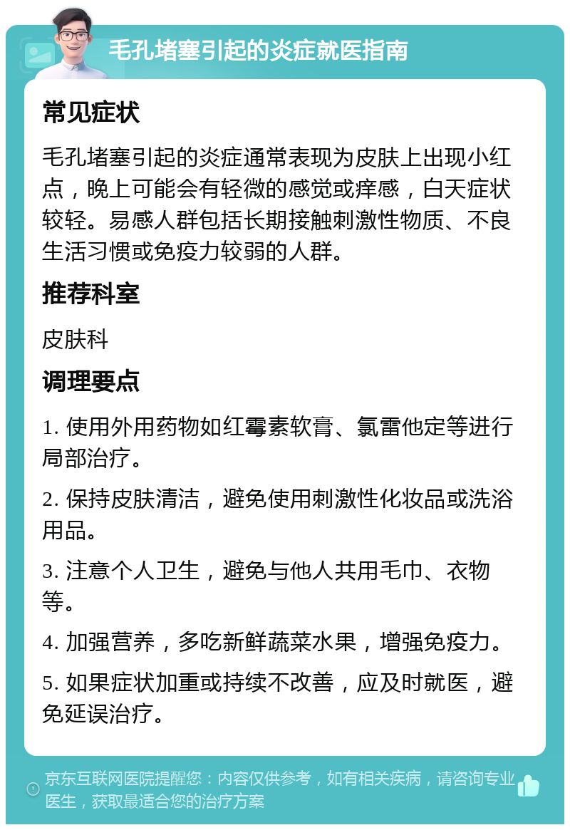 毛孔堵塞引起的炎症就医指南 常见症状 毛孔堵塞引起的炎症通常表现为皮肤上出现小红点，晚上可能会有轻微的感觉或痒感，白天症状较轻。易感人群包括长期接触刺激性物质、不良生活习惯或免疫力较弱的人群。 推荐科室 皮肤科 调理要点 1. 使用外用药物如红霉素软膏、氯雷他定等进行局部治疗。 2. 保持皮肤清洁，避免使用刺激性化妆品或洗浴用品。 3. 注意个人卫生，避免与他人共用毛巾、衣物等。 4. 加强营养，多吃新鲜蔬菜水果，增强免疫力。 5. 如果症状加重或持续不改善，应及时就医，避免延误治疗。