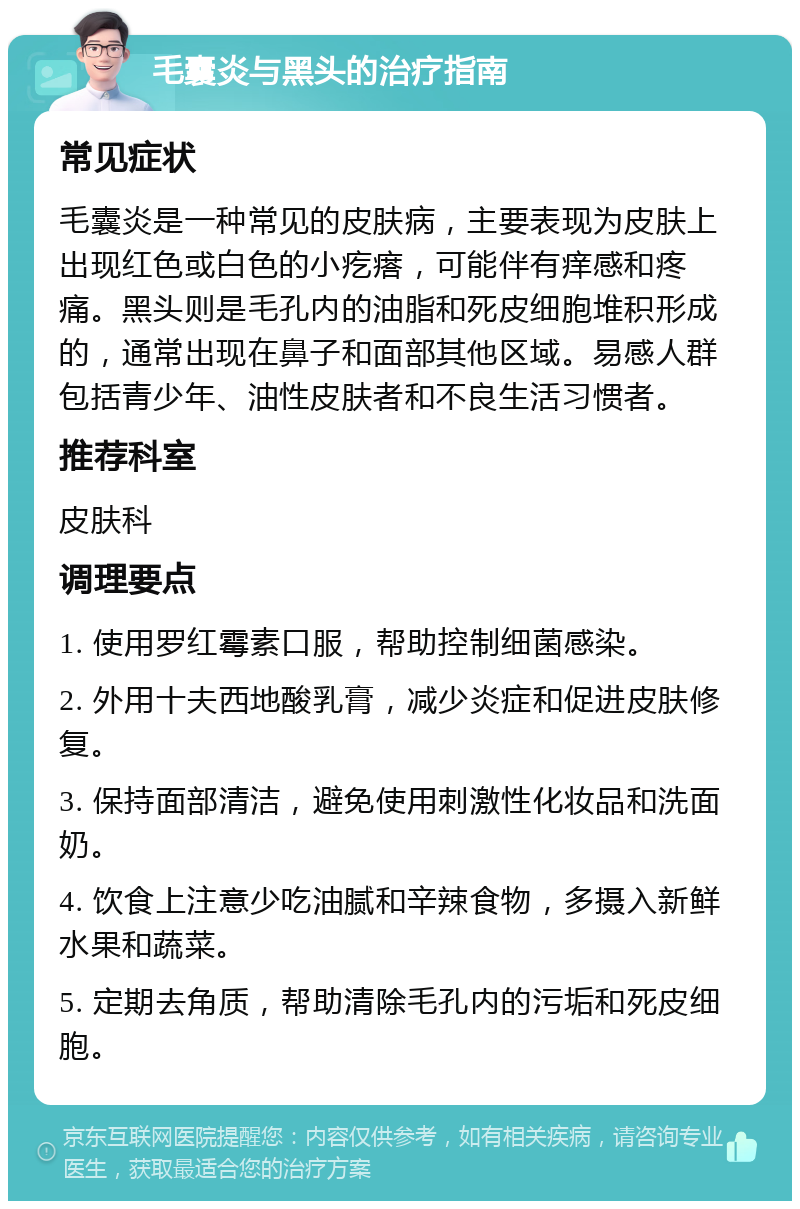 毛囊炎与黑头的治疗指南 常见症状 毛囊炎是一种常见的皮肤病，主要表现为皮肤上出现红色或白色的小疙瘩，可能伴有痒感和疼痛。黑头则是毛孔内的油脂和死皮细胞堆积形成的，通常出现在鼻子和面部其他区域。易感人群包括青少年、油性皮肤者和不良生活习惯者。 推荐科室 皮肤科 调理要点 1. 使用罗红霉素口服，帮助控制细菌感染。 2. 外用十夫西地酸乳膏，减少炎症和促进皮肤修复。 3. 保持面部清洁，避免使用刺激性化妆品和洗面奶。 4. 饮食上注意少吃油腻和辛辣食物，多摄入新鲜水果和蔬菜。 5. 定期去角质，帮助清除毛孔内的污垢和死皮细胞。