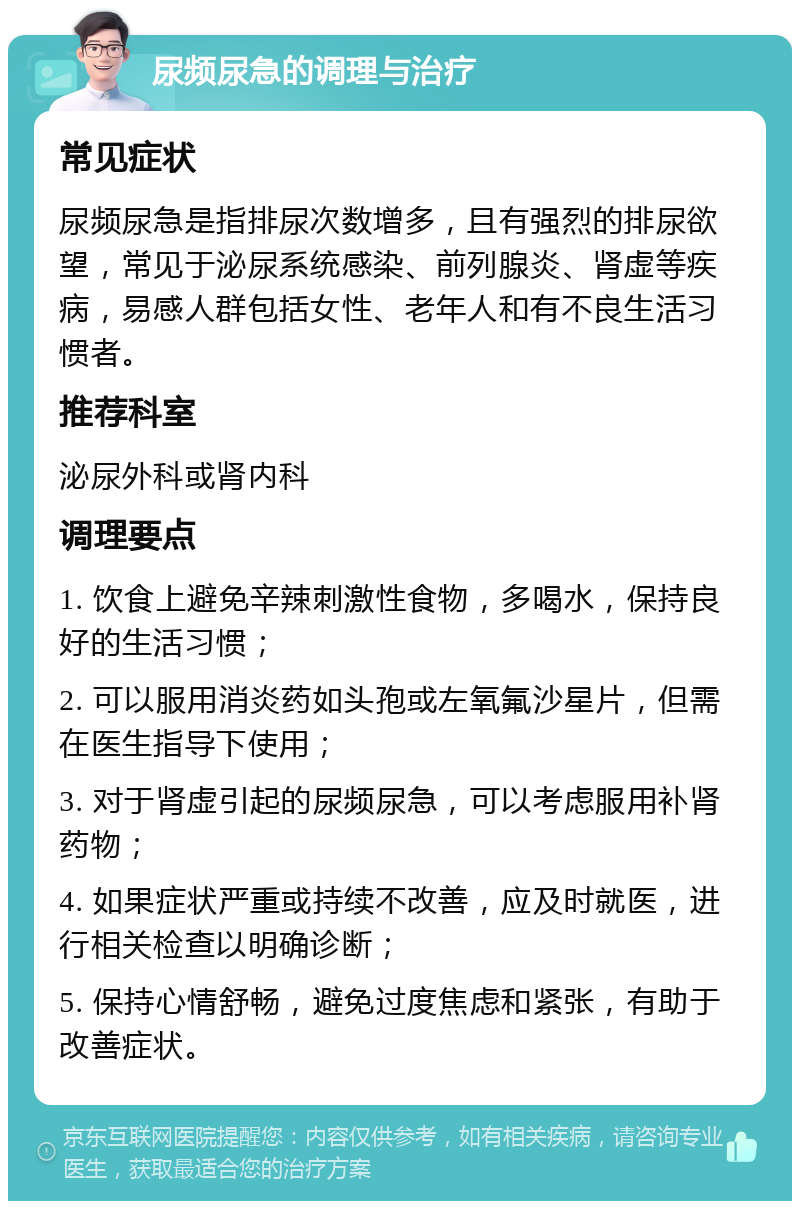 尿频尿急的调理与治疗 常见症状 尿频尿急是指排尿次数增多，且有强烈的排尿欲望，常见于泌尿系统感染、前列腺炎、肾虚等疾病，易感人群包括女性、老年人和有不良生活习惯者。 推荐科室 泌尿外科或肾内科 调理要点 1. 饮食上避免辛辣刺激性食物，多喝水，保持良好的生活习惯； 2. 可以服用消炎药如头孢或左氧氟沙星片，但需在医生指导下使用； 3. 对于肾虚引起的尿频尿急，可以考虑服用补肾药物； 4. 如果症状严重或持续不改善，应及时就医，进行相关检查以明确诊断； 5. 保持心情舒畅，避免过度焦虑和紧张，有助于改善症状。