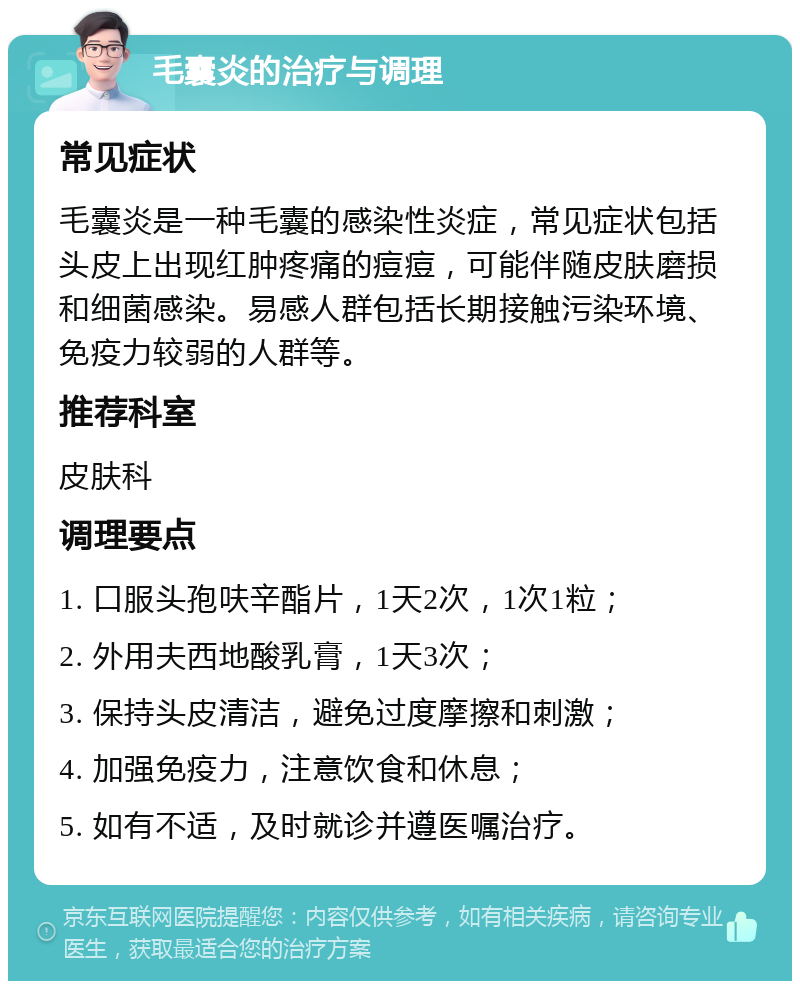 毛囊炎的治疗与调理 常见症状 毛囊炎是一种毛囊的感染性炎症，常见症状包括头皮上出现红肿疼痛的痘痘，可能伴随皮肤磨损和细菌感染。易感人群包括长期接触污染环境、免疫力较弱的人群等。 推荐科室 皮肤科 调理要点 1. 口服头孢呋辛酯片，1天2次，1次1粒； 2. 外用夫西地酸乳膏，1天3次； 3. 保持头皮清洁，避免过度摩擦和刺激； 4. 加强免疫力，注意饮食和休息； 5. 如有不适，及时就诊并遵医嘱治疗。