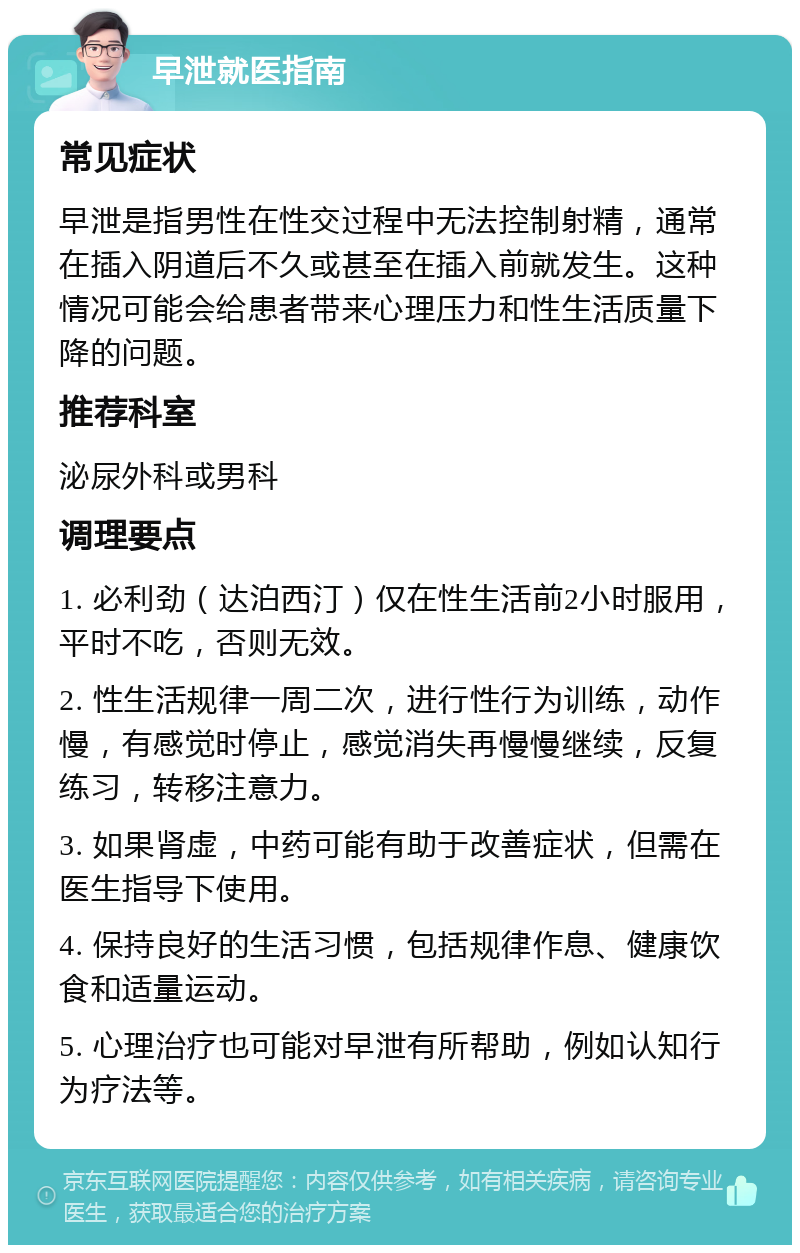 早泄就医指南 常见症状 早泄是指男性在性交过程中无法控制射精，通常在插入阴道后不久或甚至在插入前就发生。这种情况可能会给患者带来心理压力和性生活质量下降的问题。 推荐科室 泌尿外科或男科 调理要点 1. 必利劲（达泊西汀）仅在性生活前2小时服用，平时不吃，否则无效。 2. 性生活规律一周二次，进行性行为训练，动作慢，有感觉时停止，感觉消失再慢慢继续，反复练习，转移注意力。 3. 如果肾虚，中药可能有助于改善症状，但需在医生指导下使用。 4. 保持良好的生活习惯，包括规律作息、健康饮食和适量运动。 5. 心理治疗也可能对早泄有所帮助，例如认知行为疗法等。