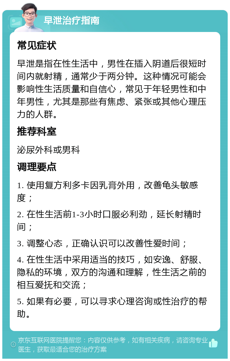 早泄治疗指南 常见症状 早泄是指在性生活中，男性在插入阴道后很短时间内就射精，通常少于两分钟。这种情况可能会影响性生活质量和自信心，常见于年轻男性和中年男性，尤其是那些有焦虑、紧张或其他心理压力的人群。 推荐科室 泌尿外科或男科 调理要点 1. 使用复方利多卡因乳膏外用，改善龟头敏感度； 2. 在性生活前1-3小时口服必利劲，延长射精时间； 3. 调整心态，正确认识可以改善性爱时间； 4. 在性生活中采用适当的技巧，如安逸、舒服、隐私的环境，双方的沟通和理解，性生活之前的相互爱抚和交流； 5. 如果有必要，可以寻求心理咨询或性治疗的帮助。