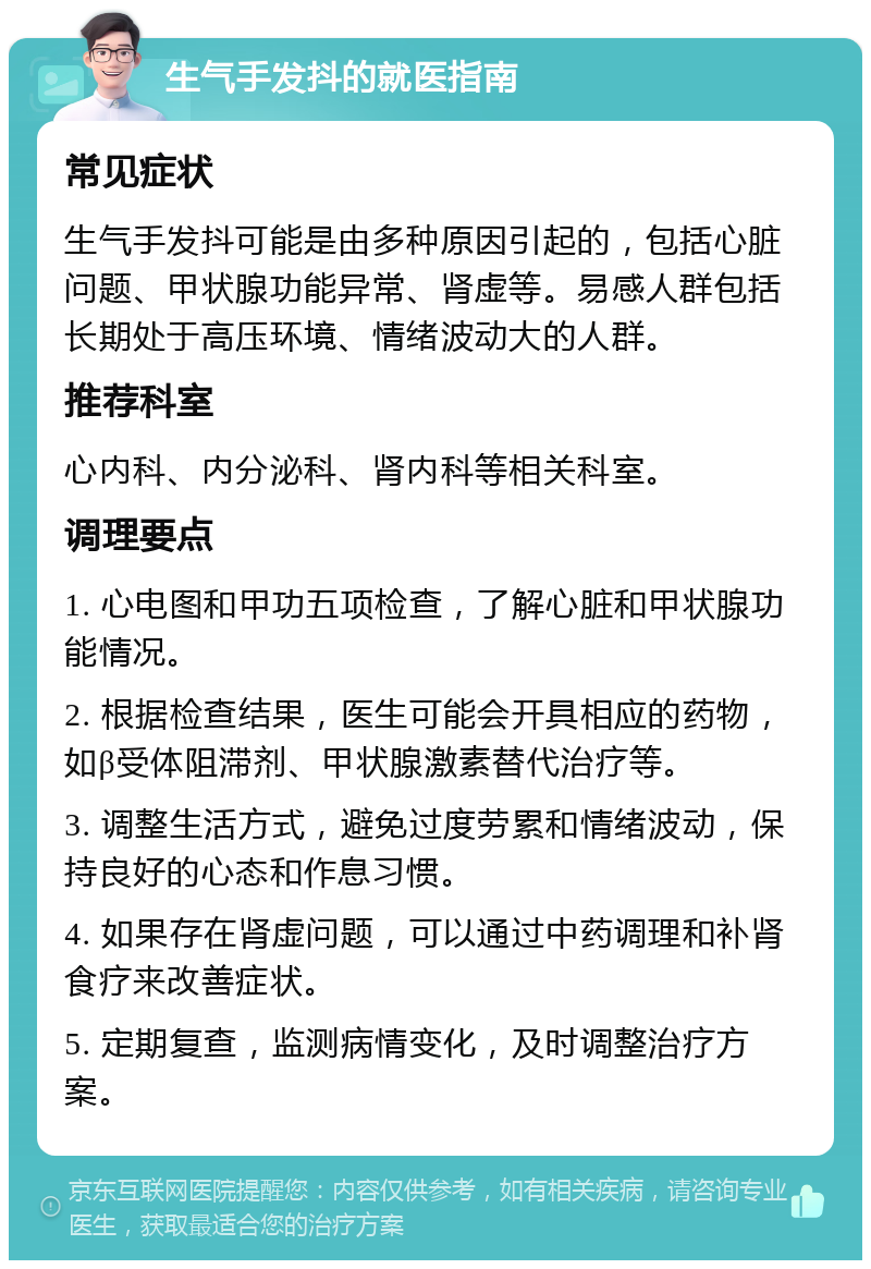 生气手发抖的就医指南 常见症状 生气手发抖可能是由多种原因引起的，包括心脏问题、甲状腺功能异常、肾虚等。易感人群包括长期处于高压环境、情绪波动大的人群。 推荐科室 心内科、内分泌科、肾内科等相关科室。 调理要点 1. 心电图和甲功五项检查，了解心脏和甲状腺功能情况。 2. 根据检查结果，医生可能会开具相应的药物，如β受体阻滞剂、甲状腺激素替代治疗等。 3. 调整生活方式，避免过度劳累和情绪波动，保持良好的心态和作息习惯。 4. 如果存在肾虚问题，可以通过中药调理和补肾食疗来改善症状。 5. 定期复查，监测病情变化，及时调整治疗方案。