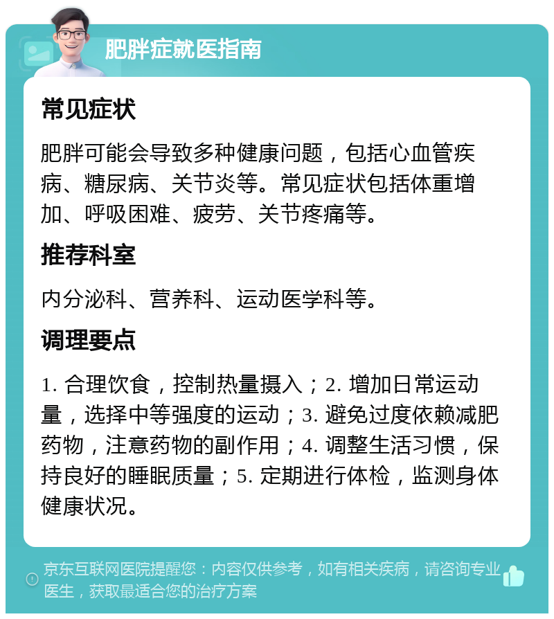 肥胖症就医指南 常见症状 肥胖可能会导致多种健康问题，包括心血管疾病、糖尿病、关节炎等。常见症状包括体重增加、呼吸困难、疲劳、关节疼痛等。 推荐科室 内分泌科、营养科、运动医学科等。 调理要点 1. 合理饮食，控制热量摄入；2. 增加日常运动量，选择中等强度的运动；3. 避免过度依赖减肥药物，注意药物的副作用；4. 调整生活习惯，保持良好的睡眠质量；5. 定期进行体检，监测身体健康状况。