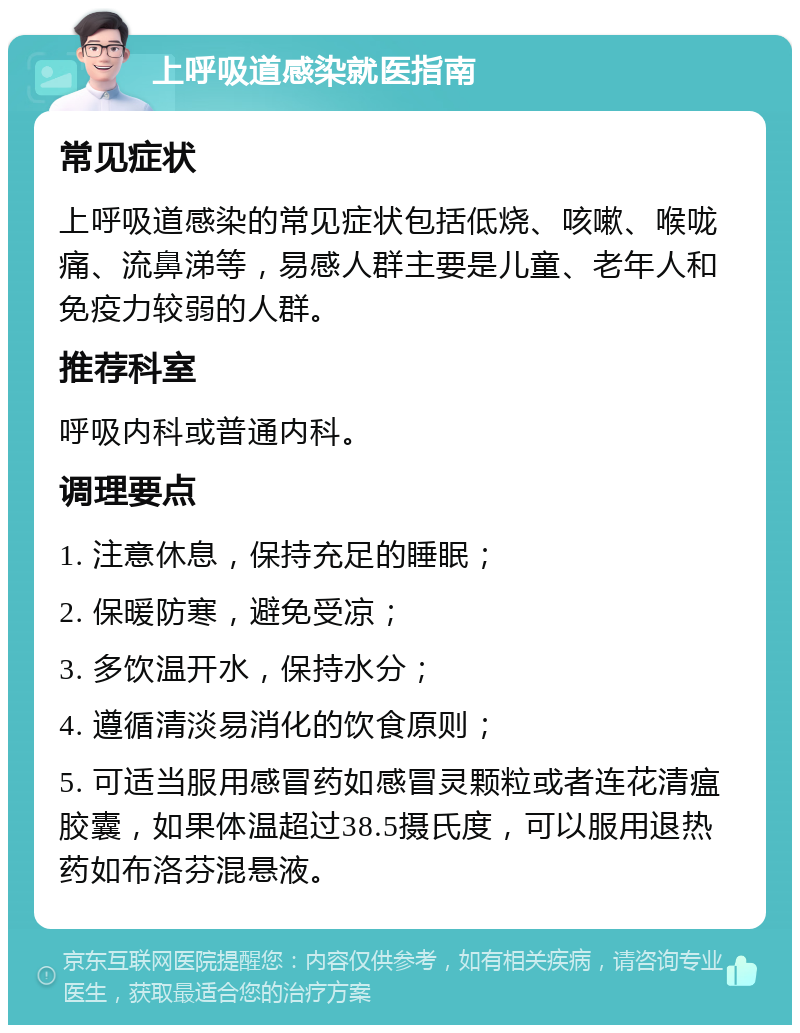 上呼吸道感染就医指南 常见症状 上呼吸道感染的常见症状包括低烧、咳嗽、喉咙痛、流鼻涕等，易感人群主要是儿童、老年人和免疫力较弱的人群。 推荐科室 呼吸内科或普通内科。 调理要点 1. 注意休息，保持充足的睡眠； 2. 保暖防寒，避免受凉； 3. 多饮温开水，保持水分； 4. 遵循清淡易消化的饮食原则； 5. 可适当服用感冒药如感冒灵颗粒或者连花清瘟胶囊，如果体温超过38.5摄氏度，可以服用退热药如布洛芬混悬液。