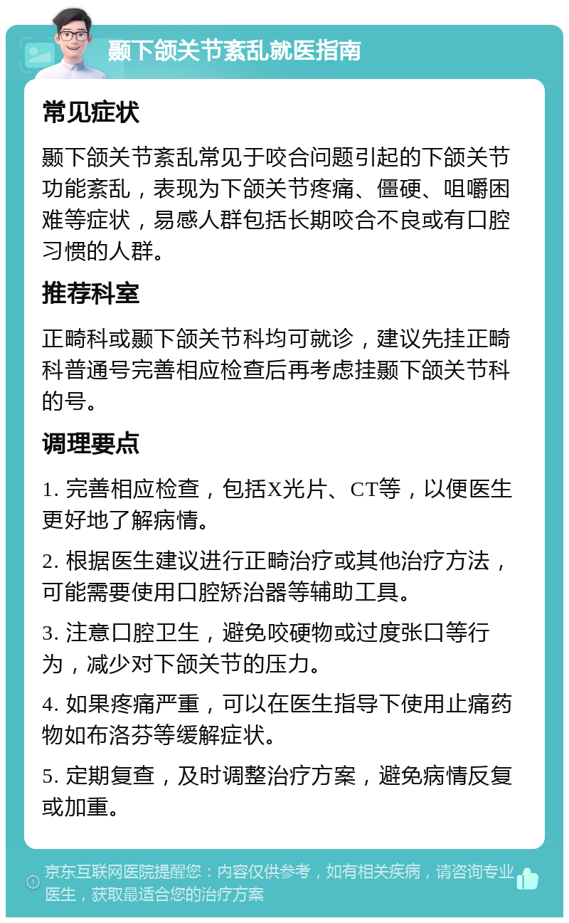 颞下颌关节紊乱就医指南 常见症状 颞下颌关节紊乱常见于咬合问题引起的下颌关节功能紊乱，表现为下颌关节疼痛、僵硬、咀嚼困难等症状，易感人群包括长期咬合不良或有口腔习惯的人群。 推荐科室 正畸科或颞下颌关节科均可就诊，建议先挂正畸科普通号完善相应检查后再考虑挂颞下颌关节科的号。 调理要点 1. 完善相应检查，包括X光片、CT等，以便医生更好地了解病情。 2. 根据医生建议进行正畸治疗或其他治疗方法，可能需要使用口腔矫治器等辅助工具。 3. 注意口腔卫生，避免咬硬物或过度张口等行为，减少对下颌关节的压力。 4. 如果疼痛严重，可以在医生指导下使用止痛药物如布洛芬等缓解症状。 5. 定期复查，及时调整治疗方案，避免病情反复或加重。