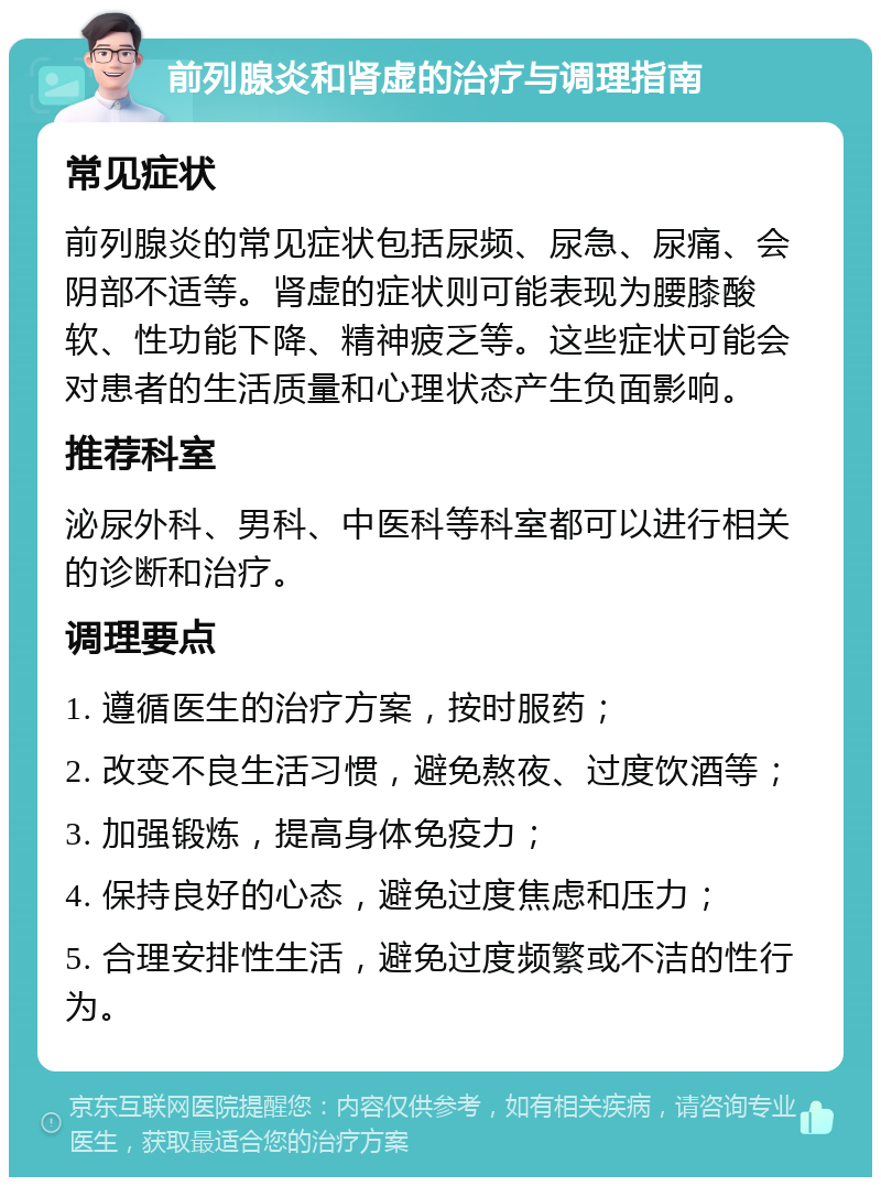 前列腺炎和肾虚的治疗与调理指南 常见症状 前列腺炎的常见症状包括尿频、尿急、尿痛、会阴部不适等。肾虚的症状则可能表现为腰膝酸软、性功能下降、精神疲乏等。这些症状可能会对患者的生活质量和心理状态产生负面影响。 推荐科室 泌尿外科、男科、中医科等科室都可以进行相关的诊断和治疗。 调理要点 1. 遵循医生的治疗方案，按时服药； 2. 改变不良生活习惯，避免熬夜、过度饮酒等； 3. 加强锻炼，提高身体免疫力； 4. 保持良好的心态，避免过度焦虑和压力； 5. 合理安排性生活，避免过度频繁或不洁的性行为。