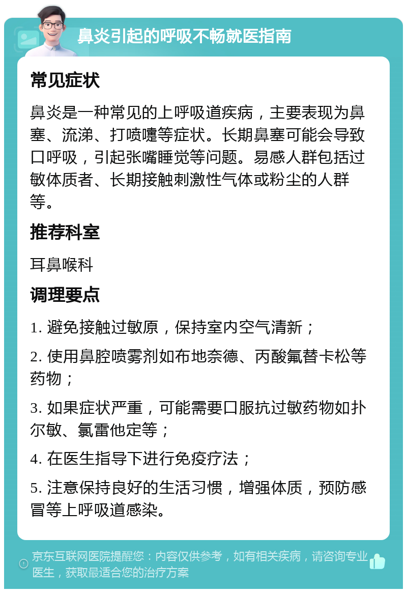 鼻炎引起的呼吸不畅就医指南 常见症状 鼻炎是一种常见的上呼吸道疾病，主要表现为鼻塞、流涕、打喷嚏等症状。长期鼻塞可能会导致口呼吸，引起张嘴睡觉等问题。易感人群包括过敏体质者、长期接触刺激性气体或粉尘的人群等。 推荐科室 耳鼻喉科 调理要点 1. 避免接触过敏原，保持室内空气清新； 2. 使用鼻腔喷雾剂如布地奈德、丙酸氟替卡松等药物； 3. 如果症状严重，可能需要口服抗过敏药物如扑尔敏、氯雷他定等； 4. 在医生指导下进行免疫疗法； 5. 注意保持良好的生活习惯，增强体质，预防感冒等上呼吸道感染。