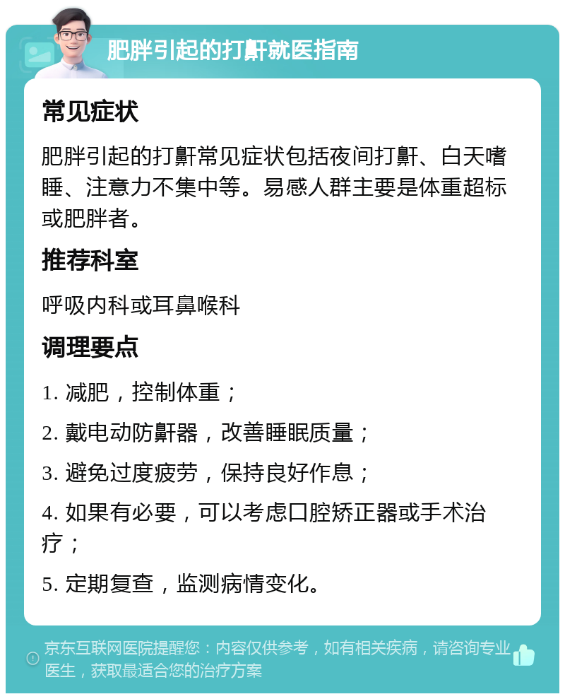 肥胖引起的打鼾就医指南 常见症状 肥胖引起的打鼾常见症状包括夜间打鼾、白天嗜睡、注意力不集中等。易感人群主要是体重超标或肥胖者。 推荐科室 呼吸内科或耳鼻喉科 调理要点 1. 减肥，控制体重； 2. 戴电动防鼾器，改善睡眠质量； 3. 避免过度疲劳，保持良好作息； 4. 如果有必要，可以考虑口腔矫正器或手术治疗； 5. 定期复查，监测病情变化。