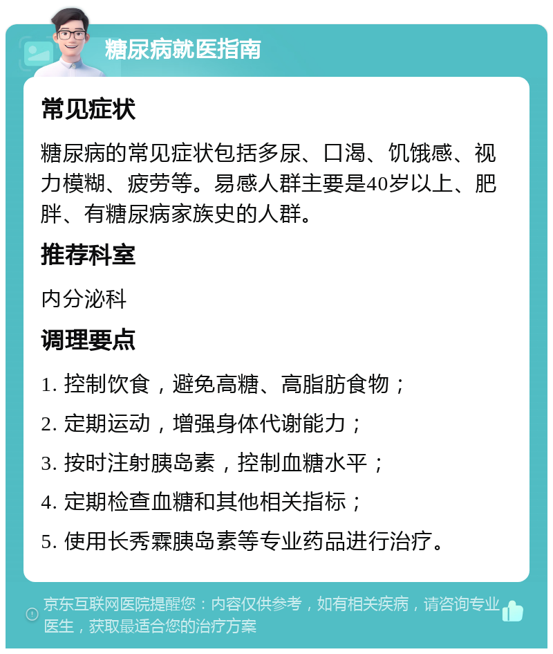 糖尿病就医指南 常见症状 糖尿病的常见症状包括多尿、口渴、饥饿感、视力模糊、疲劳等。易感人群主要是40岁以上、肥胖、有糖尿病家族史的人群。 推荐科室 内分泌科 调理要点 1. 控制饮食，避免高糖、高脂肪食物； 2. 定期运动，增强身体代谢能力； 3. 按时注射胰岛素，控制血糖水平； 4. 定期检查血糖和其他相关指标； 5. 使用长秀霖胰岛素等专业药品进行治疗。